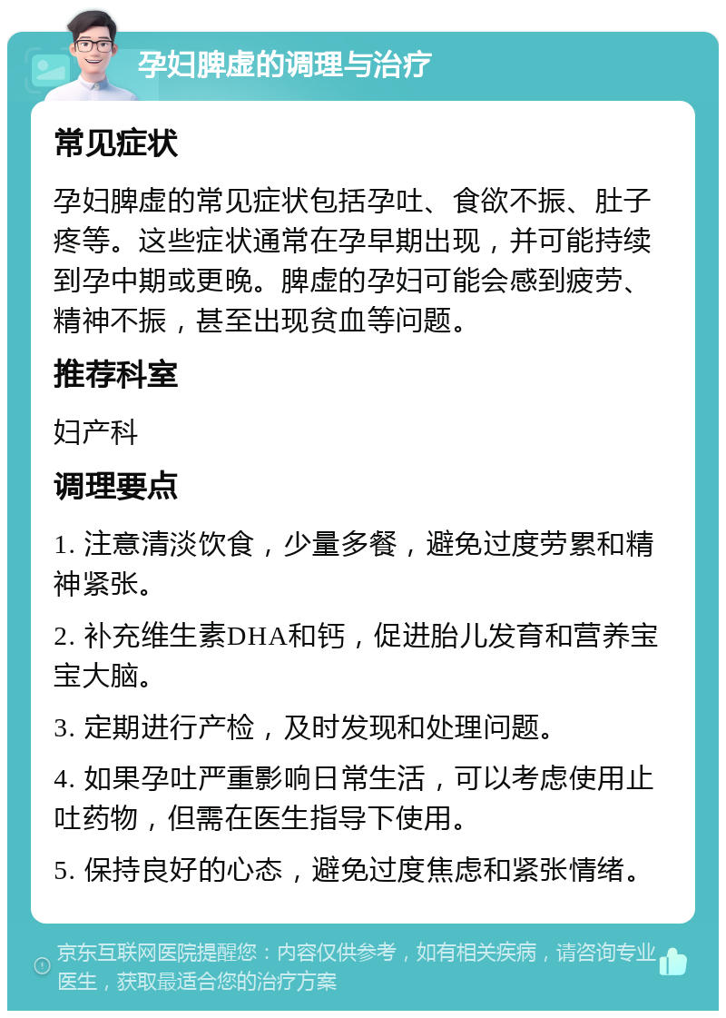 孕妇脾虚的调理与治疗 常见症状 孕妇脾虚的常见症状包括孕吐、食欲不振、肚子疼等。这些症状通常在孕早期出现，并可能持续到孕中期或更晚。脾虚的孕妇可能会感到疲劳、精神不振，甚至出现贫血等问题。 推荐科室 妇产科 调理要点 1. 注意清淡饮食，少量多餐，避免过度劳累和精神紧张。 2. 补充维生素DHA和钙，促进胎儿发育和营养宝宝大脑。 3. 定期进行产检，及时发现和处理问题。 4. 如果孕吐严重影响日常生活，可以考虑使用止吐药物，但需在医生指导下使用。 5. 保持良好的心态，避免过度焦虑和紧张情绪。