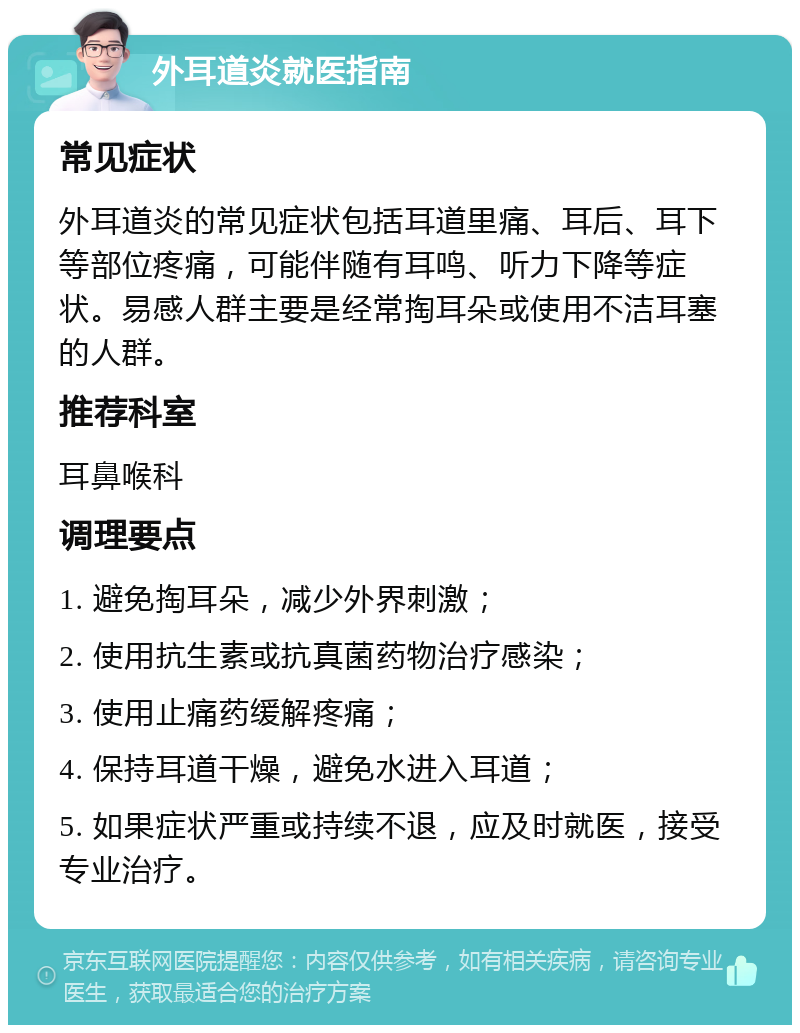 外耳道炎就医指南 常见症状 外耳道炎的常见症状包括耳道里痛、耳后、耳下等部位疼痛，可能伴随有耳鸣、听力下降等症状。易感人群主要是经常掏耳朵或使用不洁耳塞的人群。 推荐科室 耳鼻喉科 调理要点 1. 避免掏耳朵，减少外界刺激； 2. 使用抗生素或抗真菌药物治疗感染； 3. 使用止痛药缓解疼痛； 4. 保持耳道干燥，避免水进入耳道； 5. 如果症状严重或持续不退，应及时就医，接受专业治疗。