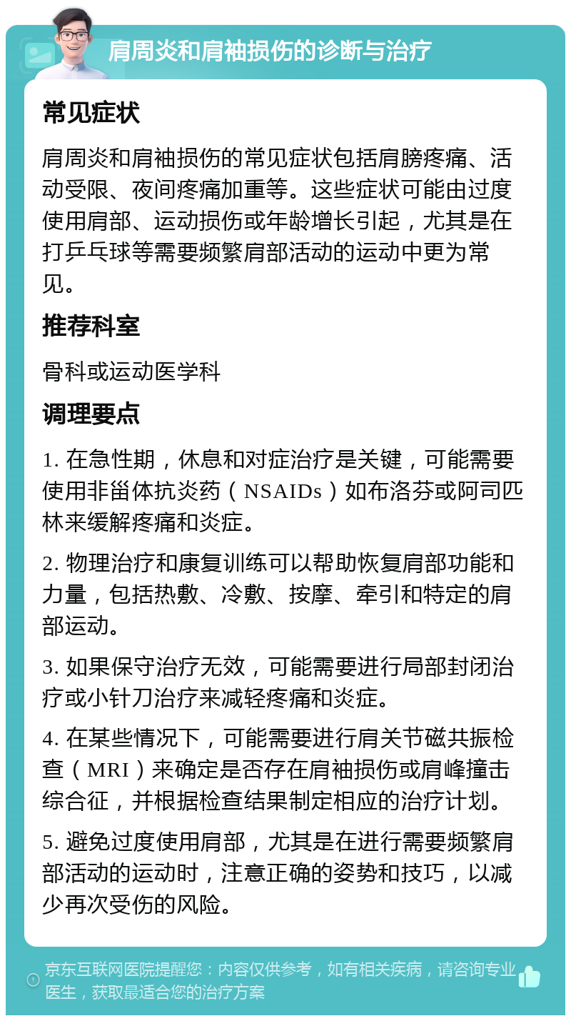 肩周炎和肩袖损伤的诊断与治疗 常见症状 肩周炎和肩袖损伤的常见症状包括肩膀疼痛、活动受限、夜间疼痛加重等。这些症状可能由过度使用肩部、运动损伤或年龄增长引起，尤其是在打乒乓球等需要频繁肩部活动的运动中更为常见。 推荐科室 骨科或运动医学科 调理要点 1. 在急性期，休息和对症治疗是关键，可能需要使用非甾体抗炎药（NSAIDs）如布洛芬或阿司匹林来缓解疼痛和炎症。 2. 物理治疗和康复训练可以帮助恢复肩部功能和力量，包括热敷、冷敷、按摩、牵引和特定的肩部运动。 3. 如果保守治疗无效，可能需要进行局部封闭治疗或小针刀治疗来减轻疼痛和炎症。 4. 在某些情况下，可能需要进行肩关节磁共振检查（MRI）来确定是否存在肩袖损伤或肩峰撞击综合征，并根据检查结果制定相应的治疗计划。 5. 避免过度使用肩部，尤其是在进行需要频繁肩部活动的运动时，注意正确的姿势和技巧，以减少再次受伤的风险。