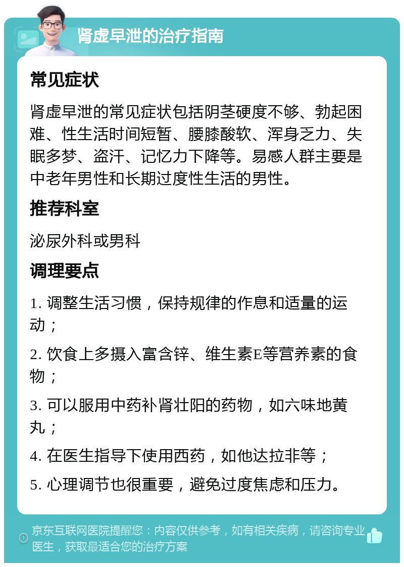 肾虚早泄的治疗指南 常见症状 肾虚早泄的常见症状包括阴茎硬度不够、勃起困难、性生活时间短暂、腰膝酸软、浑身乏力、失眠多梦、盗汗、记忆力下降等。易感人群主要是中老年男性和长期过度性生活的男性。 推荐科室 泌尿外科或男科 调理要点 1. 调整生活习惯，保持规律的作息和适量的运动； 2. 饮食上多摄入富含锌、维生素E等营养素的食物； 3. 可以服用中药补肾壮阳的药物，如六味地黄丸； 4. 在医生指导下使用西药，如他达拉非等； 5. 心理调节也很重要，避免过度焦虑和压力。