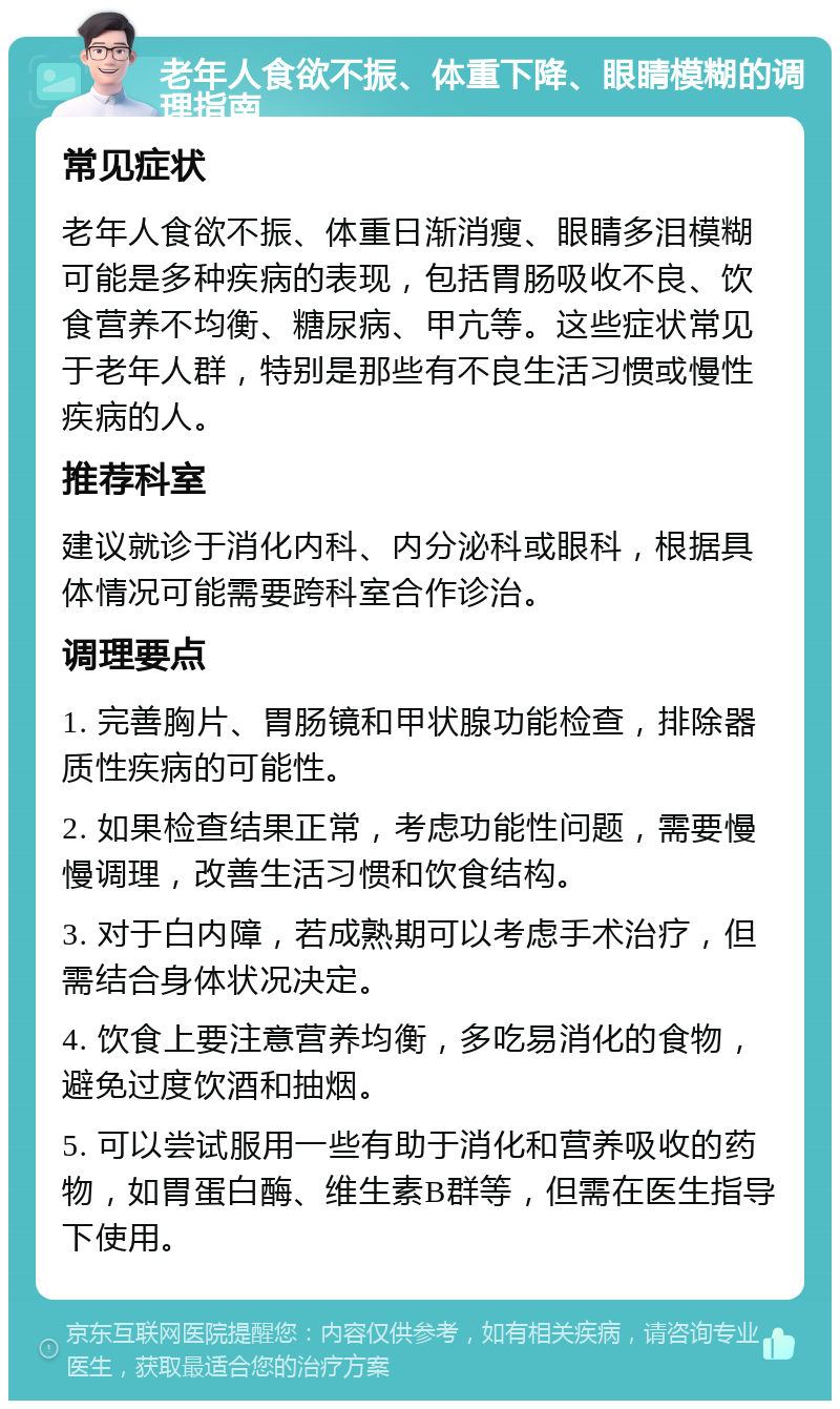 老年人食欲不振、体重下降、眼睛模糊的调理指南 常见症状 老年人食欲不振、体重日渐消瘦、眼睛多泪模糊可能是多种疾病的表现，包括胃肠吸收不良、饮食营养不均衡、糖尿病、甲亢等。这些症状常见于老年人群，特别是那些有不良生活习惯或慢性疾病的人。 推荐科室 建议就诊于消化内科、内分泌科或眼科，根据具体情况可能需要跨科室合作诊治。 调理要点 1. 完善胸片、胃肠镜和甲状腺功能检查，排除器质性疾病的可能性。 2. 如果检查结果正常，考虑功能性问题，需要慢慢调理，改善生活习惯和饮食结构。 3. 对于白内障，若成熟期可以考虑手术治疗，但需结合身体状况决定。 4. 饮食上要注意营养均衡，多吃易消化的食物，避免过度饮酒和抽烟。 5. 可以尝试服用一些有助于消化和营养吸收的药物，如胃蛋白酶、维生素B群等，但需在医生指导下使用。