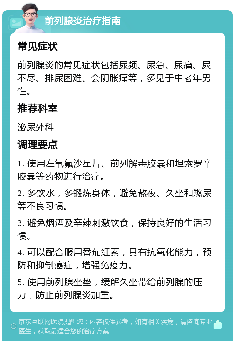 前列腺炎治疗指南 常见症状 前列腺炎的常见症状包括尿频、尿急、尿痛、尿不尽、排尿困难、会阴胀痛等，多见于中老年男性。 推荐科室 泌尿外科 调理要点 1. 使用左氧氟沙星片、前列解毒胶囊和坦索罗辛胶囊等药物进行治疗。 2. 多饮水，多锻炼身体，避免熬夜、久坐和憋尿等不良习惯。 3. 避免烟酒及辛辣刺激饮食，保持良好的生活习惯。 4. 可以配合服用番茄红素，具有抗氧化能力，预防和抑制癌症，增强免疫力。 5. 使用前列腺坐垫，缓解久坐带给前列腺的压力，防止前列腺炎加重。