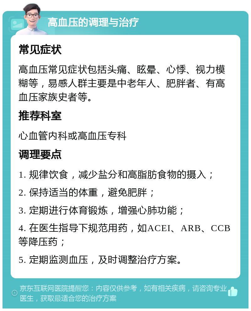 高血压的调理与治疗 常见症状 高血压常见症状包括头痛、眩晕、心悸、视力模糊等，易感人群主要是中老年人、肥胖者、有高血压家族史者等。 推荐科室 心血管内科或高血压专科 调理要点 1. 规律饮食，减少盐分和高脂肪食物的摄入； 2. 保持适当的体重，避免肥胖； 3. 定期进行体育锻炼，增强心肺功能； 4. 在医生指导下规范用药，如ACEI、ARB、CCB等降压药； 5. 定期监测血压，及时调整治疗方案。