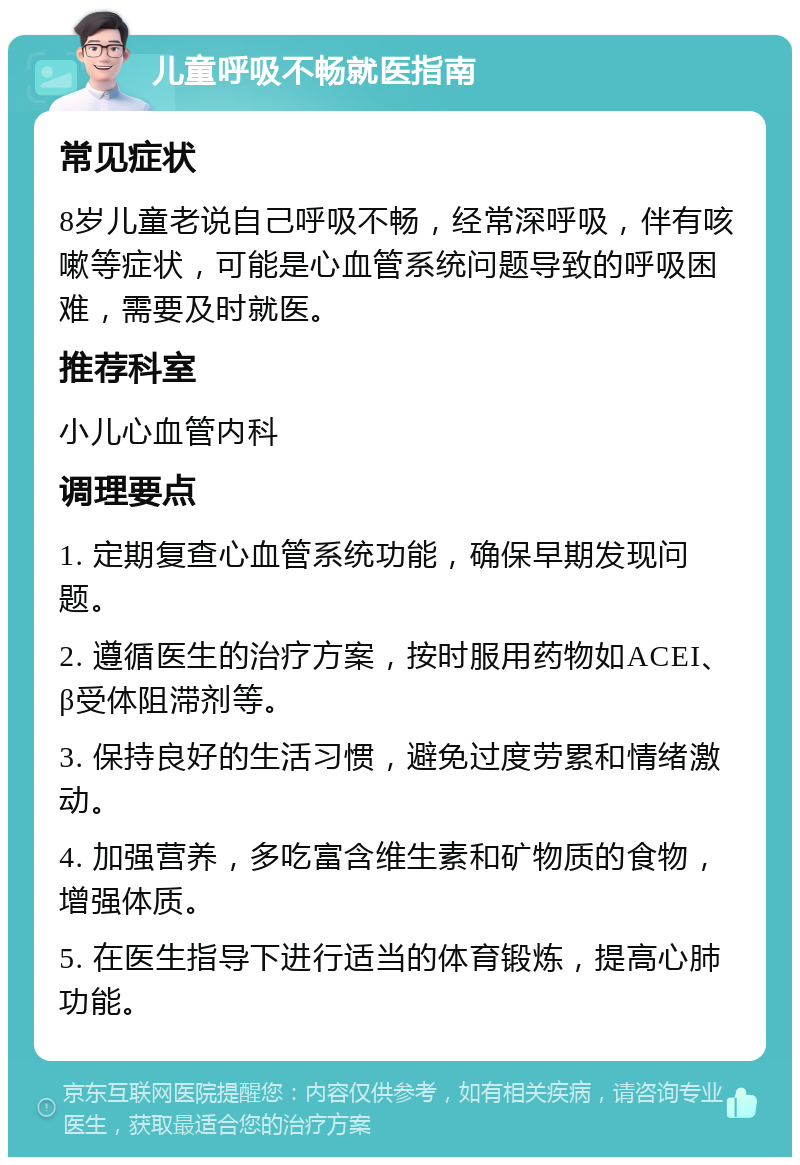 儿童呼吸不畅就医指南 常见症状 8岁儿童老说自己呼吸不畅，经常深呼吸，伴有咳嗽等症状，可能是心血管系统问题导致的呼吸困难，需要及时就医。 推荐科室 小儿心血管内科 调理要点 1. 定期复查心血管系统功能，确保早期发现问题。 2. 遵循医生的治疗方案，按时服用药物如ACEI、β受体阻滞剂等。 3. 保持良好的生活习惯，避免过度劳累和情绪激动。 4. 加强营养，多吃富含维生素和矿物质的食物，增强体质。 5. 在医生指导下进行适当的体育锻炼，提高心肺功能。