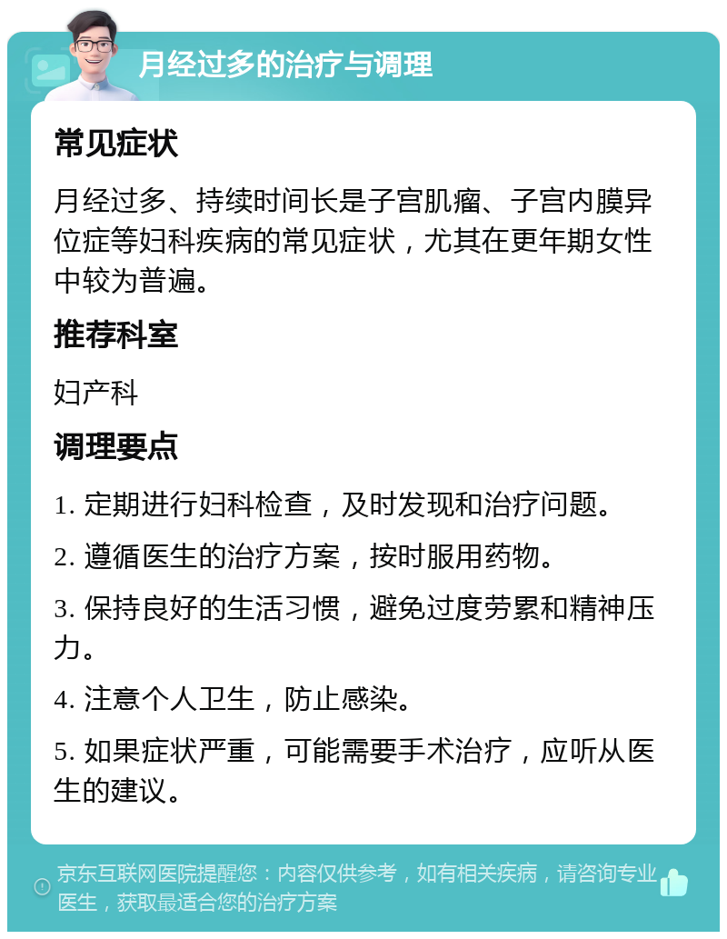 月经过多的治疗与调理 常见症状 月经过多、持续时间长是子宫肌瘤、子宫内膜异位症等妇科疾病的常见症状，尤其在更年期女性中较为普遍。 推荐科室 妇产科 调理要点 1. 定期进行妇科检查，及时发现和治疗问题。 2. 遵循医生的治疗方案，按时服用药物。 3. 保持良好的生活习惯，避免过度劳累和精神压力。 4. 注意个人卫生，防止感染。 5. 如果症状严重，可能需要手术治疗，应听从医生的建议。