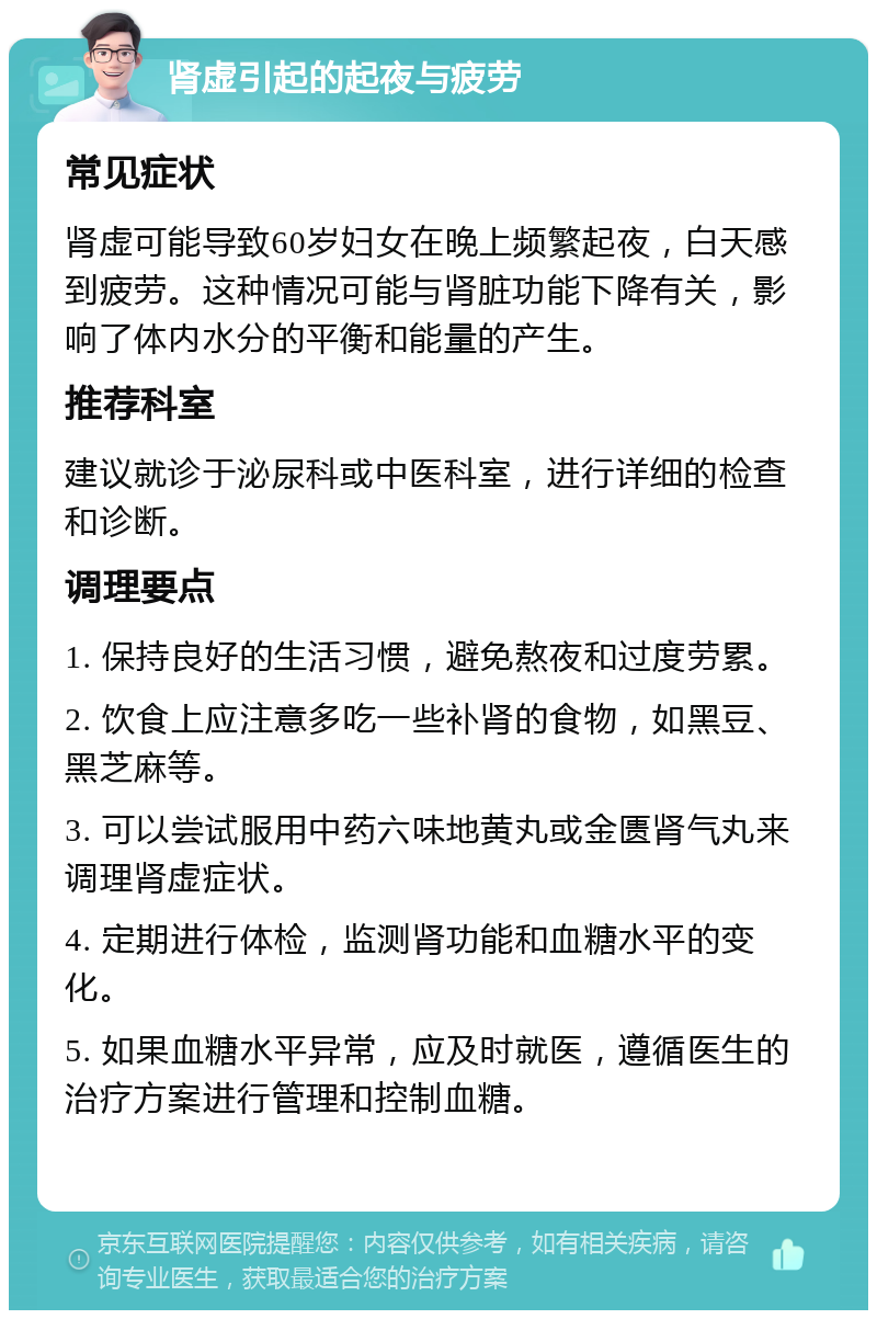 肾虚引起的起夜与疲劳 常见症状 肾虚可能导致60岁妇女在晚上频繁起夜，白天感到疲劳。这种情况可能与肾脏功能下降有关，影响了体内水分的平衡和能量的产生。 推荐科室 建议就诊于泌尿科或中医科室，进行详细的检查和诊断。 调理要点 1. 保持良好的生活习惯，避免熬夜和过度劳累。 2. 饮食上应注意多吃一些补肾的食物，如黑豆、黑芝麻等。 3. 可以尝试服用中药六味地黄丸或金匮肾气丸来调理肾虚症状。 4. 定期进行体检，监测肾功能和血糖水平的变化。 5. 如果血糖水平异常，应及时就医，遵循医生的治疗方案进行管理和控制血糖。