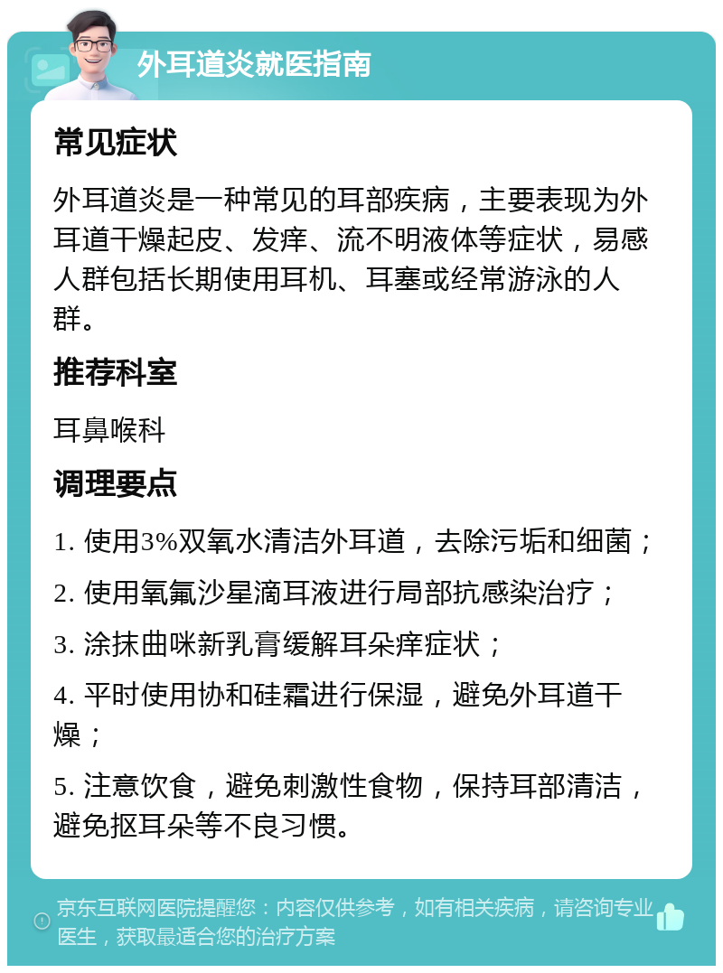 外耳道炎就医指南 常见症状 外耳道炎是一种常见的耳部疾病，主要表现为外耳道干燥起皮、发痒、流不明液体等症状，易感人群包括长期使用耳机、耳塞或经常游泳的人群。 推荐科室 耳鼻喉科 调理要点 1. 使用3%双氧水清洁外耳道，去除污垢和细菌； 2. 使用氧氟沙星滴耳液进行局部抗感染治疗； 3. 涂抹曲咪新乳膏缓解耳朵痒症状； 4. 平时使用协和硅霜进行保湿，避免外耳道干燥； 5. 注意饮食，避免刺激性食物，保持耳部清洁，避免抠耳朵等不良习惯。