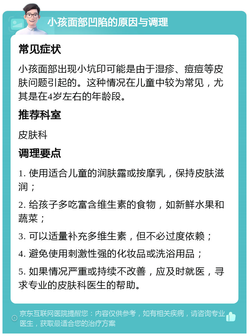 小孩面部凹陷的原因与调理 常见症状 小孩面部出现小坑印可能是由于湿疹、痘痘等皮肤问题引起的。这种情况在儿童中较为常见，尤其是在4岁左右的年龄段。 推荐科室 皮肤科 调理要点 1. 使用适合儿童的润肤露或按摩乳，保持皮肤滋润； 2. 给孩子多吃富含维生素的食物，如新鲜水果和蔬菜； 3. 可以适量补充多维生素，但不必过度依赖； 4. 避免使用刺激性强的化妆品或洗浴用品； 5. 如果情况严重或持续不改善，应及时就医，寻求专业的皮肤科医生的帮助。