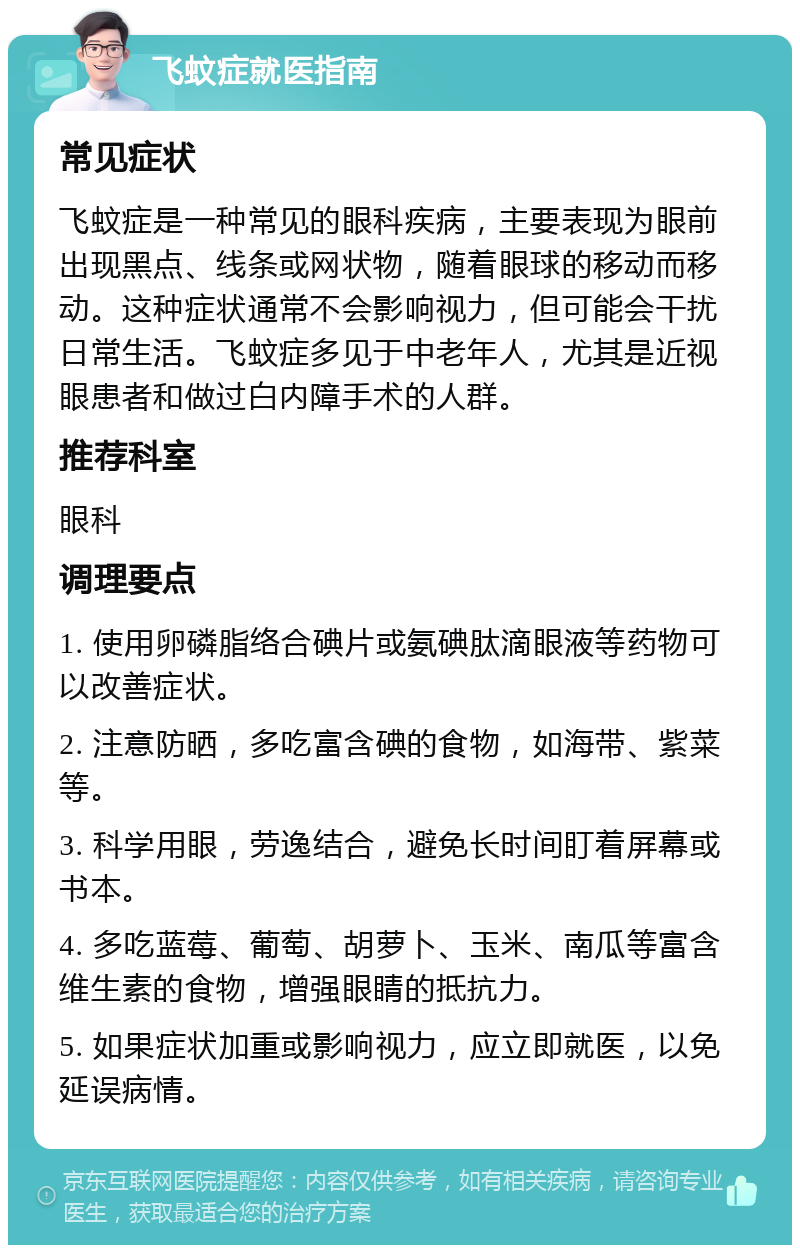 飞蚊症就医指南 常见症状 飞蚊症是一种常见的眼科疾病，主要表现为眼前出现黑点、线条或网状物，随着眼球的移动而移动。这种症状通常不会影响视力，但可能会干扰日常生活。飞蚊症多见于中老年人，尤其是近视眼患者和做过白内障手术的人群。 推荐科室 眼科 调理要点 1. 使用卵磷脂络合碘片或氨碘肽滴眼液等药物可以改善症状。 2. 注意防晒，多吃富含碘的食物，如海带、紫菜等。 3. 科学用眼，劳逸结合，避免长时间盯着屏幕或书本。 4. 多吃蓝莓、葡萄、胡萝卜、玉米、南瓜等富含维生素的食物，增强眼睛的抵抗力。 5. 如果症状加重或影响视力，应立即就医，以免延误病情。