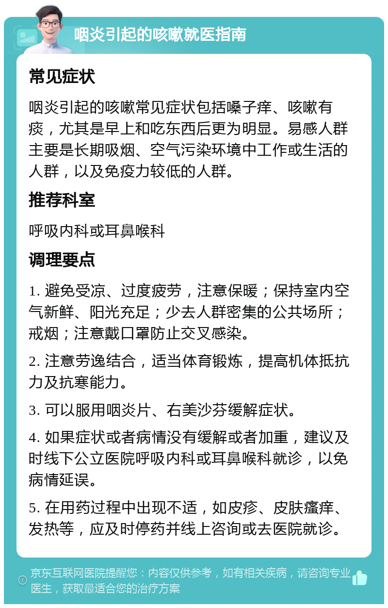 咽炎引起的咳嗽就医指南 常见症状 咽炎引起的咳嗽常见症状包括嗓子痒、咳嗽有痰，尤其是早上和吃东西后更为明显。易感人群主要是长期吸烟、空气污染环境中工作或生活的人群，以及免疫力较低的人群。 推荐科室 呼吸内科或耳鼻喉科 调理要点 1. 避免受凉、过度疲劳，注意保暖；保持室内空气新鲜、阳光充足；少去人群密集的公共场所；戒烟；注意戴口罩防止交叉感染。 2. 注意劳逸结合，适当体育锻炼，提高机体抵抗力及抗寒能力。 3. 可以服用咽炎片、右美沙芬缓解症状。 4. 如果症状或者病情没有缓解或者加重，建议及时线下公立医院呼吸内科或耳鼻喉科就诊，以免病情延误。 5. 在用药过程中出现不适，如皮疹、皮肤瘙痒、发热等，应及时停药并线上咨询或去医院就诊。