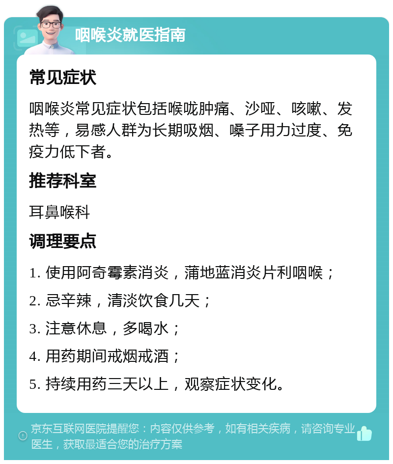 咽喉炎就医指南 常见症状 咽喉炎常见症状包括喉咙肿痛、沙哑、咳嗽、发热等，易感人群为长期吸烟、嗓子用力过度、免疫力低下者。 推荐科室 耳鼻喉科 调理要点 1. 使用阿奇霉素消炎，蒲地蓝消炎片利咽喉； 2. 忌辛辣，清淡饮食几天； 3. 注意休息，多喝水； 4. 用药期间戒烟戒酒； 5. 持续用药三天以上，观察症状变化。