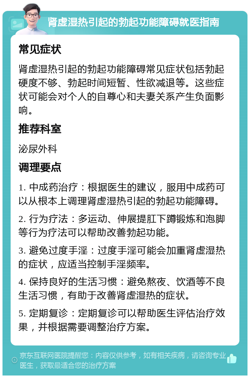 肾虚湿热引起的勃起功能障碍就医指南 常见症状 肾虚湿热引起的勃起功能障碍常见症状包括勃起硬度不够、勃起时间短暂、性欲减退等。这些症状可能会对个人的自尊心和夫妻关系产生负面影响。 推荐科室 泌尿外科 调理要点 1. 中成药治疗：根据医生的建议，服用中成药可以从根本上调理肾虚湿热引起的勃起功能障碍。 2. 行为疗法：多运动、伸展提肛下蹲锻炼和泡脚等行为疗法可以帮助改善勃起功能。 3. 避免过度手淫：过度手淫可能会加重肾虚湿热的症状，应适当控制手淫频率。 4. 保持良好的生活习惯：避免熬夜、饮酒等不良生活习惯，有助于改善肾虚湿热的症状。 5. 定期复诊：定期复诊可以帮助医生评估治疗效果，并根据需要调整治疗方案。