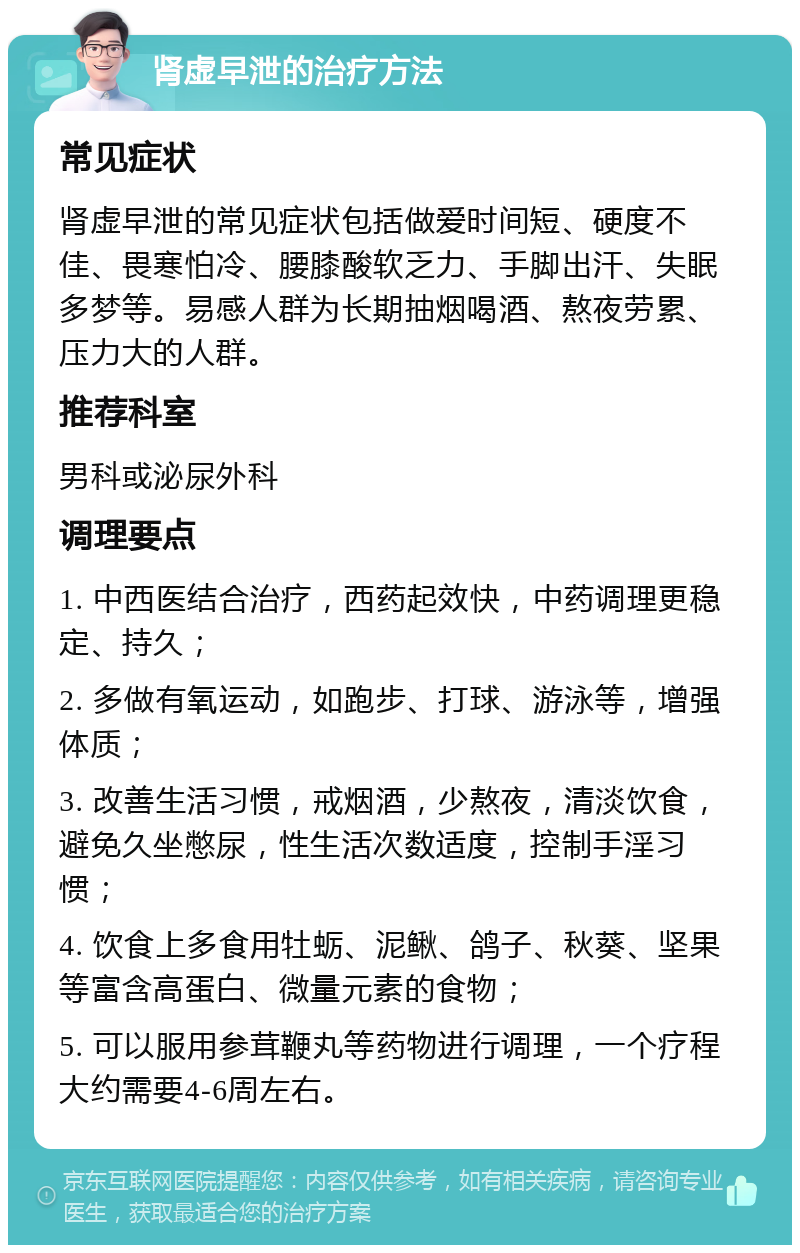 肾虚早泄的治疗方法 常见症状 肾虚早泄的常见症状包括做爱时间短、硬度不佳、畏寒怕冷、腰膝酸软乏力、手脚出汗、失眠多梦等。易感人群为长期抽烟喝酒、熬夜劳累、压力大的人群。 推荐科室 男科或泌尿外科 调理要点 1. 中西医结合治疗，西药起效快，中药调理更稳定、持久； 2. 多做有氧运动，如跑步、打球、游泳等，增强体质； 3. 改善生活习惯，戒烟酒，少熬夜，清淡饮食，避免久坐憋尿，性生活次数适度，控制手淫习惯； 4. 饮食上多食用牡蛎、泥鳅、鸽子、秋葵、坚果等富含高蛋白、微量元素的食物； 5. 可以服用参茸鞭丸等药物进行调理，一个疗程大约需要4-6周左右。