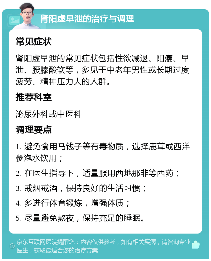 肾阳虚早泄的治疗与调理 常见症状 肾阳虚早泄的常见症状包括性欲减退、阳痿、早泄、腰膝酸软等，多见于中老年男性或长期过度疲劳、精神压力大的人群。 推荐科室 泌尿外科或中医科 调理要点 1. 避免食用马钱子等有毒物质，选择鹿茸或西洋参泡水饮用； 2. 在医生指导下，适量服用西地那非等西药； 3. 戒烟戒酒，保持良好的生活习惯； 4. 多进行体育锻炼，增强体质； 5. 尽量避免熬夜，保持充足的睡眠。