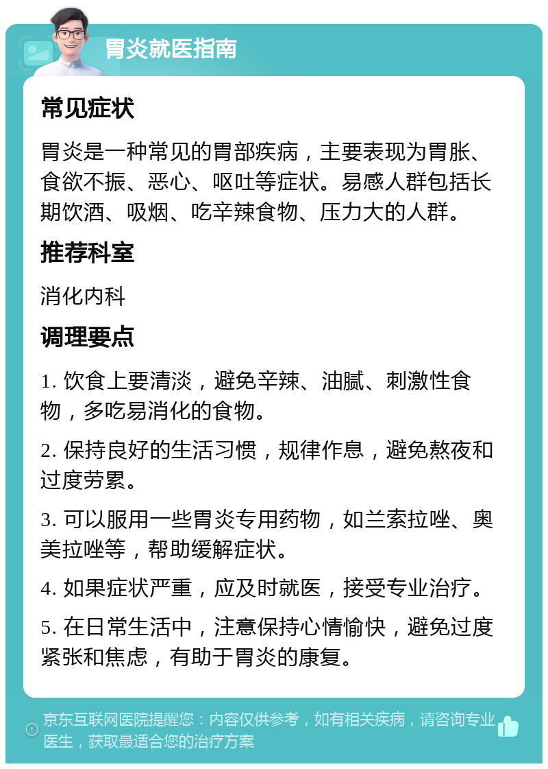 胃炎就医指南 常见症状 胃炎是一种常见的胃部疾病，主要表现为胃胀、食欲不振、恶心、呕吐等症状。易感人群包括长期饮酒、吸烟、吃辛辣食物、压力大的人群。 推荐科室 消化内科 调理要点 1. 饮食上要清淡，避免辛辣、油腻、刺激性食物，多吃易消化的食物。 2. 保持良好的生活习惯，规律作息，避免熬夜和过度劳累。 3. 可以服用一些胃炎专用药物，如兰索拉唑、奥美拉唑等，帮助缓解症状。 4. 如果症状严重，应及时就医，接受专业治疗。 5. 在日常生活中，注意保持心情愉快，避免过度紧张和焦虑，有助于胃炎的康复。