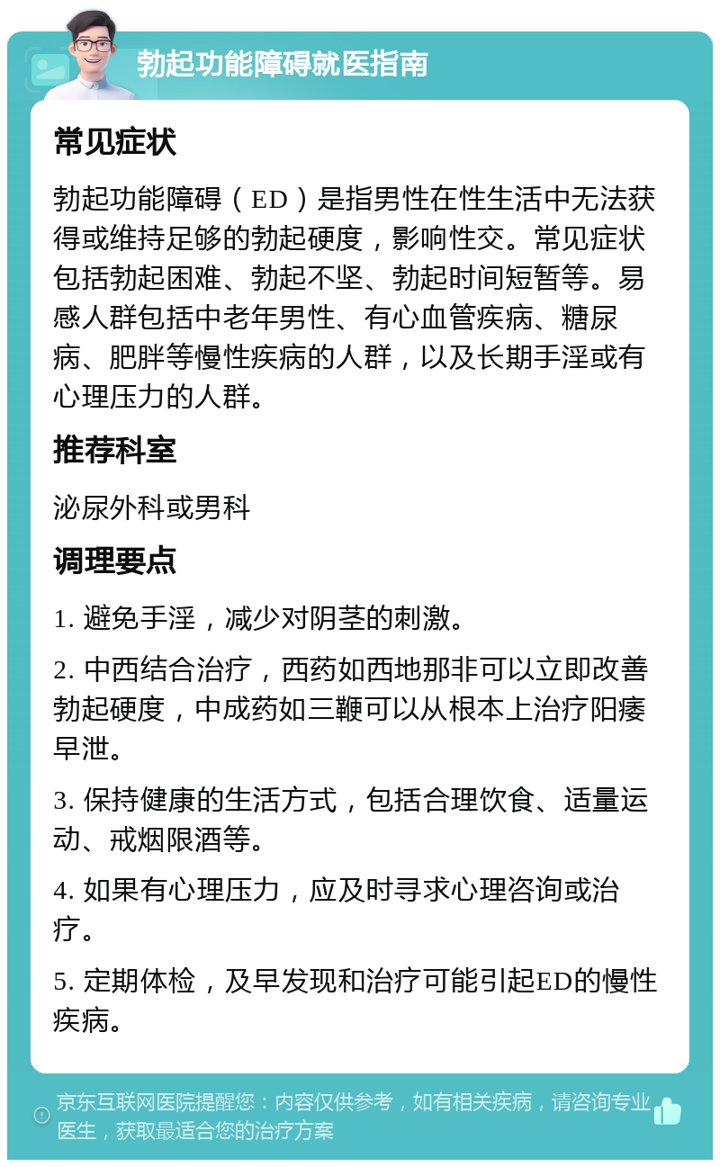 勃起功能障碍就医指南 常见症状 勃起功能障碍（ED）是指男性在性生活中无法获得或维持足够的勃起硬度，影响性交。常见症状包括勃起困难、勃起不坚、勃起时间短暂等。易感人群包括中老年男性、有心血管疾病、糖尿病、肥胖等慢性疾病的人群，以及长期手淫或有心理压力的人群。 推荐科室 泌尿外科或男科 调理要点 1. 避免手淫，减少对阴茎的刺激。 2. 中西结合治疗，西药如西地那非可以立即改善勃起硬度，中成药如三鞭可以从根本上治疗阳痿早泄。 3. 保持健康的生活方式，包括合理饮食、适量运动、戒烟限酒等。 4. 如果有心理压力，应及时寻求心理咨询或治疗。 5. 定期体检，及早发现和治疗可能引起ED的慢性疾病。