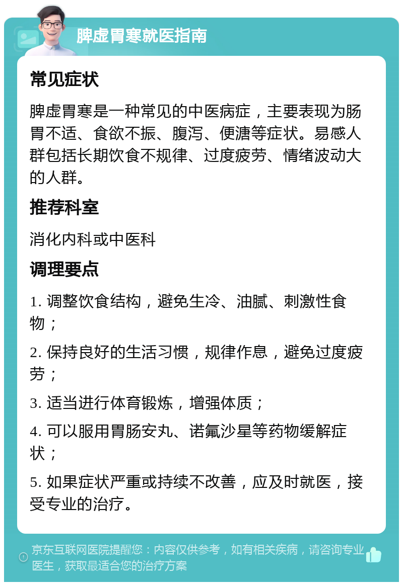 脾虚胃寒就医指南 常见症状 脾虚胃寒是一种常见的中医病症，主要表现为肠胃不适、食欲不振、腹泻、便溏等症状。易感人群包括长期饮食不规律、过度疲劳、情绪波动大的人群。 推荐科室 消化内科或中医科 调理要点 1. 调整饮食结构，避免生冷、油腻、刺激性食物； 2. 保持良好的生活习惯，规律作息，避免过度疲劳； 3. 适当进行体育锻炼，增强体质； 4. 可以服用胃肠安丸、诺氟沙星等药物缓解症状； 5. 如果症状严重或持续不改善，应及时就医，接受专业的治疗。