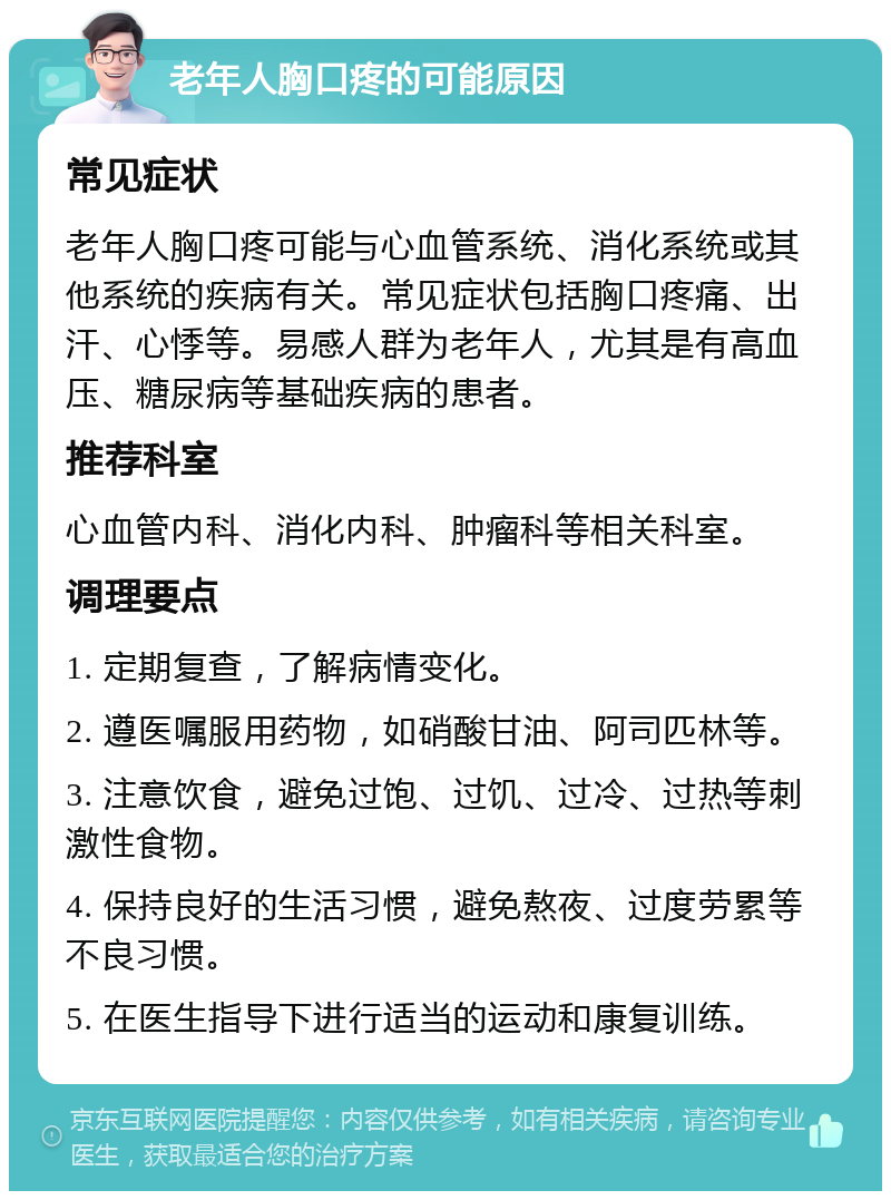 老年人胸口疼的可能原因 常见症状 老年人胸口疼可能与心血管系统、消化系统或其他系统的疾病有关。常见症状包括胸口疼痛、出汗、心悸等。易感人群为老年人，尤其是有高血压、糖尿病等基础疾病的患者。 推荐科室 心血管内科、消化内科、肿瘤科等相关科室。 调理要点 1. 定期复查，了解病情变化。 2. 遵医嘱服用药物，如硝酸甘油、阿司匹林等。 3. 注意饮食，避免过饱、过饥、过冷、过热等刺激性食物。 4. 保持良好的生活习惯，避免熬夜、过度劳累等不良习惯。 5. 在医生指导下进行适当的运动和康复训练。