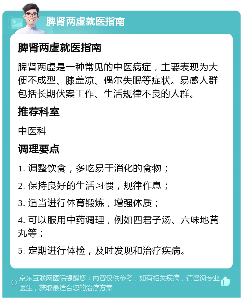 脾肾两虚就医指南 脾肾两虚就医指南 脾肾两虚是一种常见的中医病症，主要表现为大便不成型、膝盖凉、偶尔失眠等症状。易感人群包括长期伏案工作、生活规律不良的人群。 推荐科室 中医科 调理要点 1. 调整饮食，多吃易于消化的食物； 2. 保持良好的生活习惯，规律作息； 3. 适当进行体育锻炼，增强体质； 4. 可以服用中药调理，例如四君子汤、六味地黄丸等； 5. 定期进行体检，及时发现和治疗疾病。