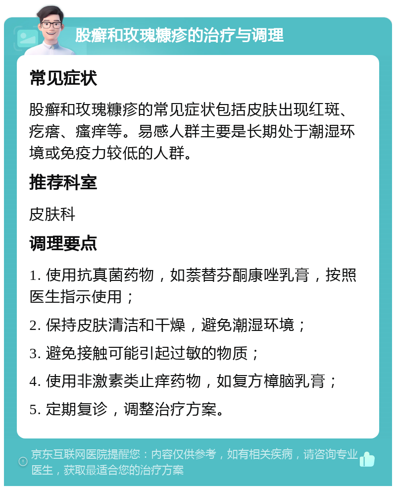 股癣和玫瑰糠疹的治疗与调理 常见症状 股癣和玫瑰糠疹的常见症状包括皮肤出现红斑、疙瘩、瘙痒等。易感人群主要是长期处于潮湿环境或免疫力较低的人群。 推荐科室 皮肤科 调理要点 1. 使用抗真菌药物，如萘替芬酮康唑乳膏，按照医生指示使用； 2. 保持皮肤清洁和干燥，避免潮湿环境； 3. 避免接触可能引起过敏的物质； 4. 使用非激素类止痒药物，如复方樟脑乳膏； 5. 定期复诊，调整治疗方案。