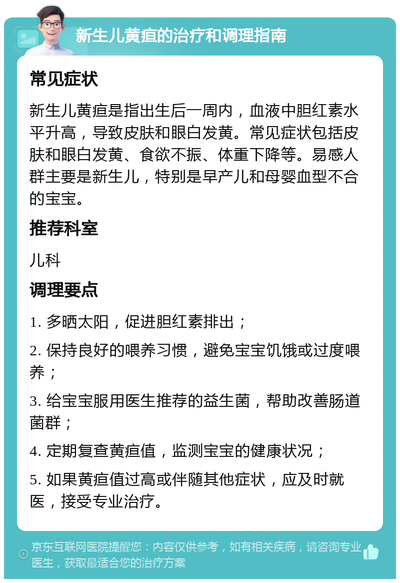 新生儿黄疸的治疗和调理指南 常见症状 新生儿黄疸是指出生后一周内，血液中胆红素水平升高，导致皮肤和眼白发黄。常见症状包括皮肤和眼白发黄、食欲不振、体重下降等。易感人群主要是新生儿，特别是早产儿和母婴血型不合的宝宝。 推荐科室 儿科 调理要点 1. 多晒太阳，促进胆红素排出； 2. 保持良好的喂养习惯，避免宝宝饥饿或过度喂养； 3. 给宝宝服用医生推荐的益生菌，帮助改善肠道菌群； 4. 定期复查黄疸值，监测宝宝的健康状况； 5. 如果黄疸值过高或伴随其他症状，应及时就医，接受专业治疗。