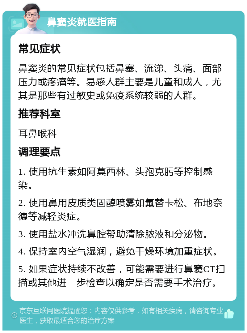 鼻窦炎就医指南 常见症状 鼻窦炎的常见症状包括鼻塞、流涕、头痛、面部压力或疼痛等。易感人群主要是儿童和成人，尤其是那些有过敏史或免疫系统较弱的人群。 推荐科室 耳鼻喉科 调理要点 1. 使用抗生素如阿莫西林、头孢克肟等控制感染。 2. 使用鼻用皮质类固醇喷雾如氟替卡松、布地奈德等减轻炎症。 3. 使用盐水冲洗鼻腔帮助清除脓液和分泌物。 4. 保持室内空气湿润，避免干燥环境加重症状。 5. 如果症状持续不改善，可能需要进行鼻窦CT扫描或其他进一步检查以确定是否需要手术治疗。