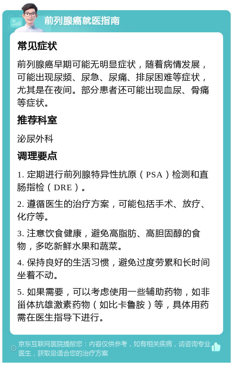 前列腺癌就医指南 常见症状 前列腺癌早期可能无明显症状，随着病情发展，可能出现尿频、尿急、尿痛、排尿困难等症状，尤其是在夜间。部分患者还可能出现血尿、骨痛等症状。 推荐科室 泌尿外科 调理要点 1. 定期进行前列腺特异性抗原（PSA）检测和直肠指检（DRE）。 2. 遵循医生的治疗方案，可能包括手术、放疗、化疗等。 3. 注意饮食健康，避免高脂肪、高胆固醇的食物，多吃新鲜水果和蔬菜。 4. 保持良好的生活习惯，避免过度劳累和长时间坐着不动。 5. 如果需要，可以考虑使用一些辅助药物，如非甾体抗雄激素药物（如比卡鲁胺）等，具体用药需在医生指导下进行。