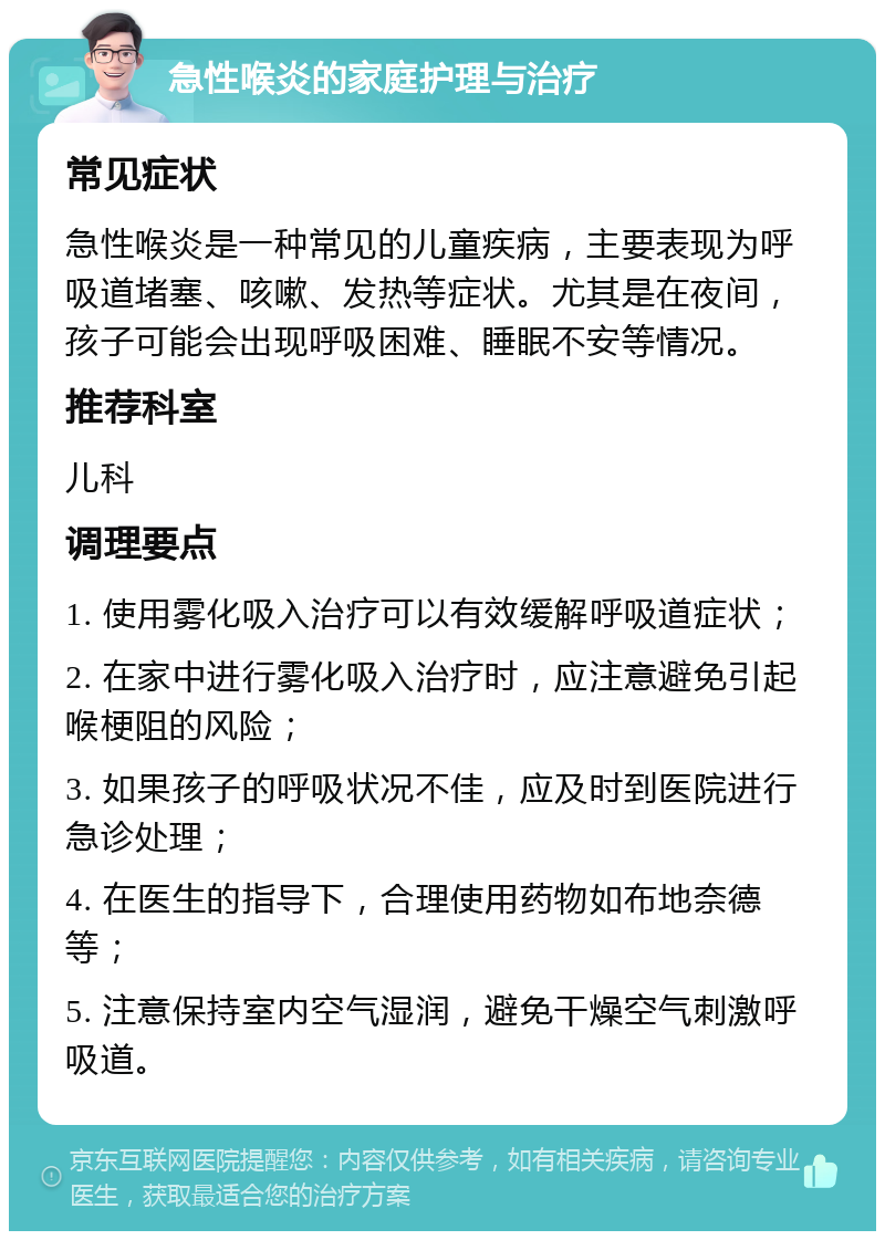 急性喉炎的家庭护理与治疗 常见症状 急性喉炎是一种常见的儿童疾病，主要表现为呼吸道堵塞、咳嗽、发热等症状。尤其是在夜间，孩子可能会出现呼吸困难、睡眠不安等情况。 推荐科室 儿科 调理要点 1. 使用雾化吸入治疗可以有效缓解呼吸道症状； 2. 在家中进行雾化吸入治疗时，应注意避免引起喉梗阻的风险； 3. 如果孩子的呼吸状况不佳，应及时到医院进行急诊处理； 4. 在医生的指导下，合理使用药物如布地奈德等； 5. 注意保持室内空气湿润，避免干燥空气刺激呼吸道。