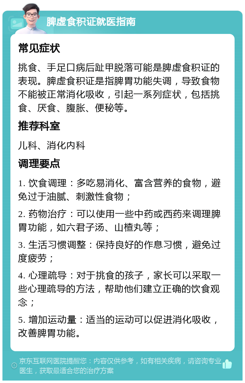 脾虚食积证就医指南 常见症状 挑食、手足口病后趾甲脱落可能是脾虚食积证的表现。脾虚食积证是指脾胃功能失调，导致食物不能被正常消化吸收，引起一系列症状，包括挑食、厌食、腹胀、便秘等。 推荐科室 儿科、消化内科 调理要点 1. 饮食调理：多吃易消化、富含营养的食物，避免过于油腻、刺激性食物； 2. 药物治疗：可以使用一些中药或西药来调理脾胃功能，如六君子汤、山楂丸等； 3. 生活习惯调整：保持良好的作息习惯，避免过度疲劳； 4. 心理疏导：对于挑食的孩子，家长可以采取一些心理疏导的方法，帮助他们建立正确的饮食观念； 5. 增加运动量：适当的运动可以促进消化吸收，改善脾胃功能。