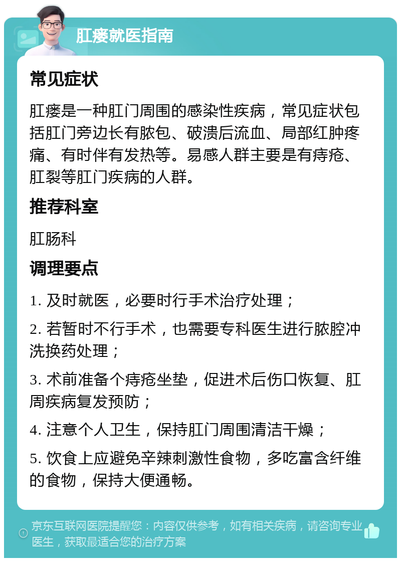 肛瘘就医指南 常见症状 肛瘘是一种肛门周围的感染性疾病，常见症状包括肛门旁边长有脓包、破溃后流血、局部红肿疼痛、有时伴有发热等。易感人群主要是有痔疮、肛裂等肛门疾病的人群。 推荐科室 肛肠科 调理要点 1. 及时就医，必要时行手术治疗处理； 2. 若暂时不行手术，也需要专科医生进行脓腔冲洗换药处理； 3. 术前准备个痔疮坐垫，促进术后伤口恢复、肛周疾病复发预防； 4. 注意个人卫生，保持肛门周围清洁干燥； 5. 饮食上应避免辛辣刺激性食物，多吃富含纤维的食物，保持大便通畅。