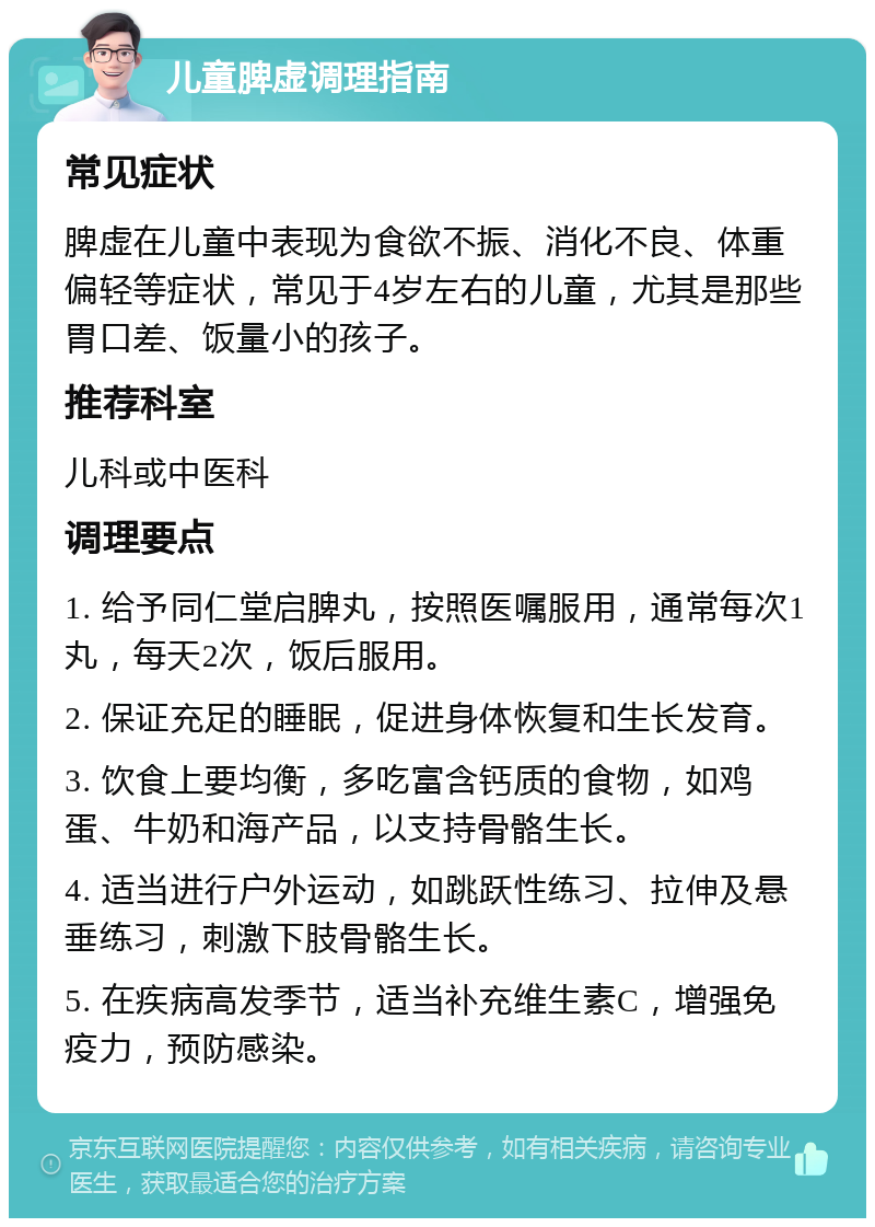 儿童脾虚调理指南 常见症状 脾虚在儿童中表现为食欲不振、消化不良、体重偏轻等症状，常见于4岁左右的儿童，尤其是那些胃口差、饭量小的孩子。 推荐科室 儿科或中医科 调理要点 1. 给予同仁堂启脾丸，按照医嘱服用，通常每次1丸，每天2次，饭后服用。 2. 保证充足的睡眠，促进身体恢复和生长发育。 3. 饮食上要均衡，多吃富含钙质的食物，如鸡蛋、牛奶和海产品，以支持骨骼生长。 4. 适当进行户外运动，如跳跃性练习、拉伸及悬垂练习，刺激下肢骨骼生长。 5. 在疾病高发季节，适当补充维生素C，增强免疫力，预防感染。