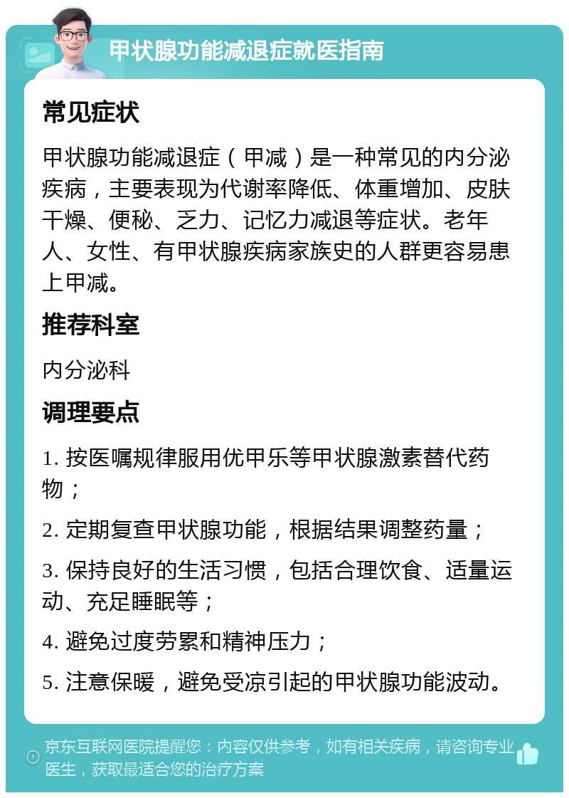 甲状腺功能减退症就医指南 常见症状 甲状腺功能减退症（甲减）是一种常见的内分泌疾病，主要表现为代谢率降低、体重增加、皮肤干燥、便秘、乏力、记忆力减退等症状。老年人、女性、有甲状腺疾病家族史的人群更容易患上甲减。 推荐科室 内分泌科 调理要点 1. 按医嘱规律服用优甲乐等甲状腺激素替代药物； 2. 定期复查甲状腺功能，根据结果调整药量； 3. 保持良好的生活习惯，包括合理饮食、适量运动、充足睡眠等； 4. 避免过度劳累和精神压力； 5. 注意保暖，避免受凉引起的甲状腺功能波动。