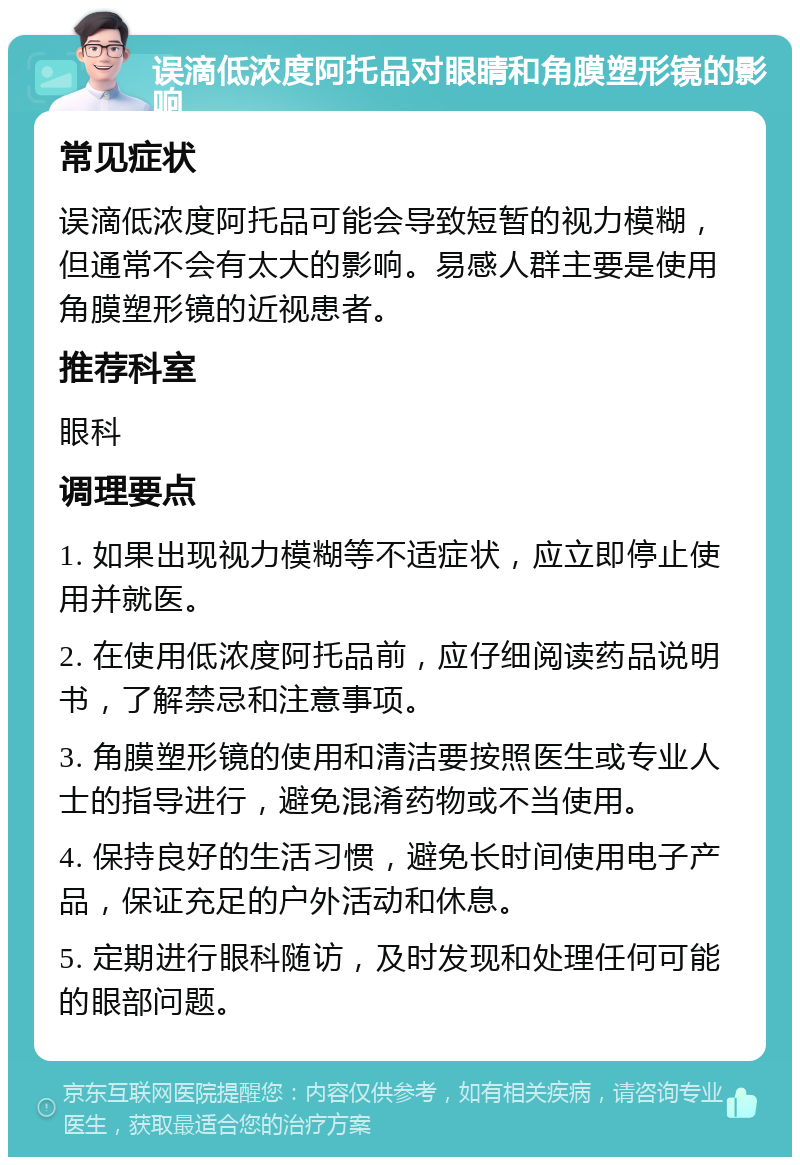 误滴低浓度阿托品对眼睛和角膜塑形镜的影响 常见症状 误滴低浓度阿托品可能会导致短暂的视力模糊，但通常不会有太大的影响。易感人群主要是使用角膜塑形镜的近视患者。 推荐科室 眼科 调理要点 1. 如果出现视力模糊等不适症状，应立即停止使用并就医。 2. 在使用低浓度阿托品前，应仔细阅读药品说明书，了解禁忌和注意事项。 3. 角膜塑形镜的使用和清洁要按照医生或专业人士的指导进行，避免混淆药物或不当使用。 4. 保持良好的生活习惯，避免长时间使用电子产品，保证充足的户外活动和休息。 5. 定期进行眼科随访，及时发现和处理任何可能的眼部问题。