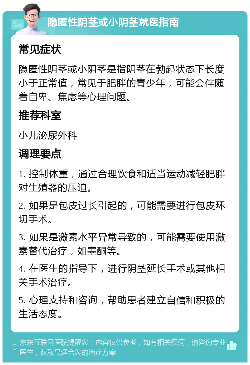 隐匿性阴茎或小阴茎就医指南 常见症状 隐匿性阴茎或小阴茎是指阴茎在勃起状态下长度小于正常值，常见于肥胖的青少年，可能会伴随着自卑、焦虑等心理问题。 推荐科室 小儿泌尿外科 调理要点 1. 控制体重，通过合理饮食和适当运动减轻肥胖对生殖器的压迫。 2. 如果是包皮过长引起的，可能需要进行包皮环切手术。 3. 如果是激素水平异常导致的，可能需要使用激素替代治疗，如睾酮等。 4. 在医生的指导下，进行阴茎延长手术或其他相关手术治疗。 5. 心理支持和咨询，帮助患者建立自信和积极的生活态度。