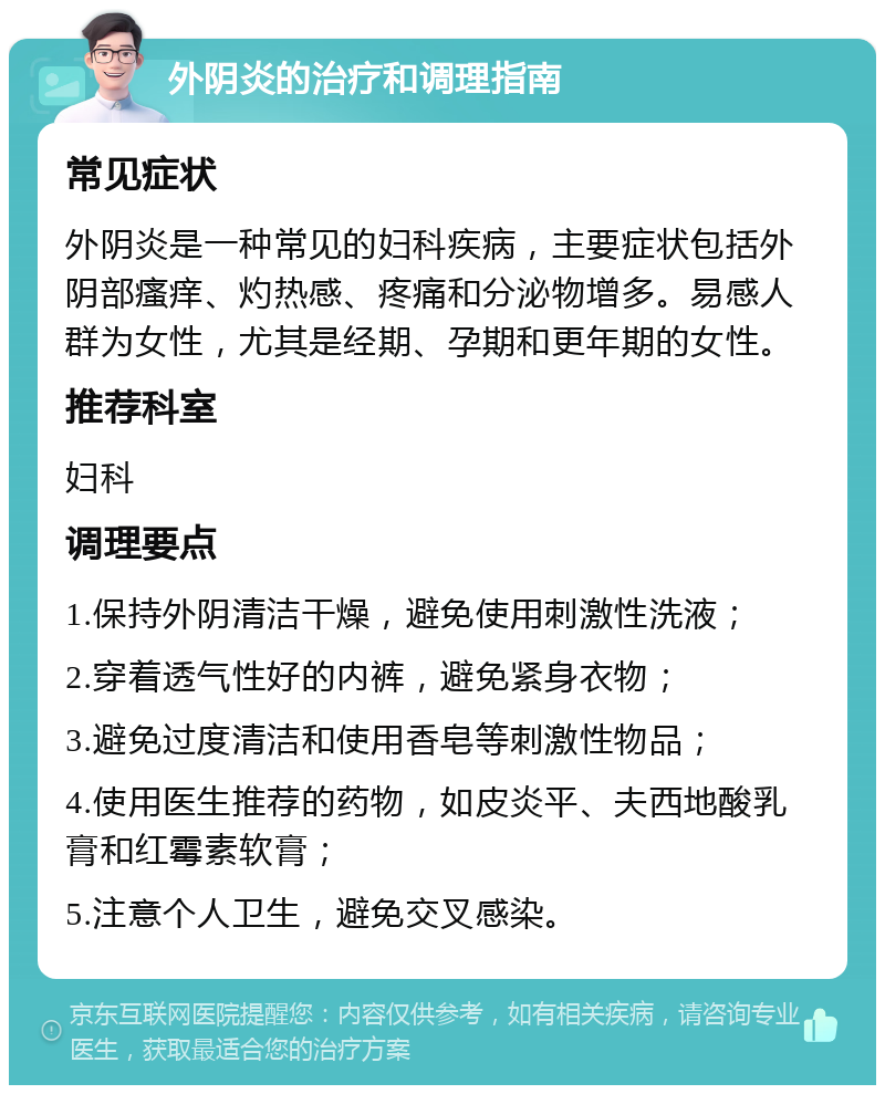 外阴炎的治疗和调理指南 常见症状 外阴炎是一种常见的妇科疾病，主要症状包括外阴部瘙痒、灼热感、疼痛和分泌物增多。易感人群为女性，尤其是经期、孕期和更年期的女性。 推荐科室 妇科 调理要点 1.保持外阴清洁干燥，避免使用刺激性洗液； 2.穿着透气性好的内裤，避免紧身衣物； 3.避免过度清洁和使用香皂等刺激性物品； 4.使用医生推荐的药物，如皮炎平、夫西地酸乳膏和红霉素软膏； 5.注意个人卫生，避免交叉感染。