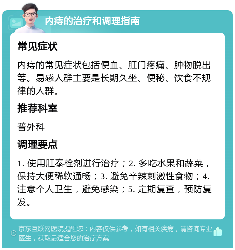 内痔的治疗和调理指南 常见症状 内痔的常见症状包括便血、肛门疼痛、肿物脱出等。易感人群主要是长期久坐、便秘、饮食不规律的人群。 推荐科室 普外科 调理要点 1. 使用肛泰栓剂进行治疗；2. 多吃水果和蔬菜，保持大便稀软通畅；3. 避免辛辣刺激性食物；4. 注意个人卫生，避免感染；5. 定期复查，预防复发。