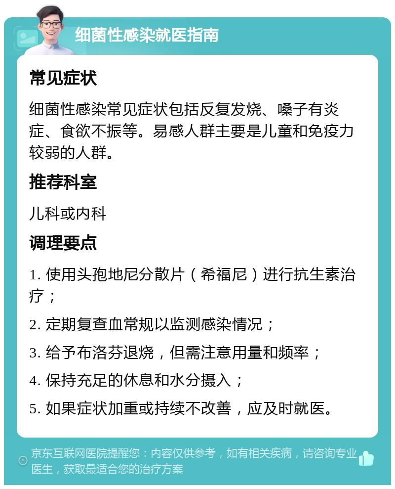 细菌性感染就医指南 常见症状 细菌性感染常见症状包括反复发烧、嗓子有炎症、食欲不振等。易感人群主要是儿童和免疫力较弱的人群。 推荐科室 儿科或内科 调理要点 1. 使用头孢地尼分散片（希福尼）进行抗生素治疗； 2. 定期复查血常规以监测感染情况； 3. 给予布洛芬退烧，但需注意用量和频率； 4. 保持充足的休息和水分摄入； 5. 如果症状加重或持续不改善，应及时就医。