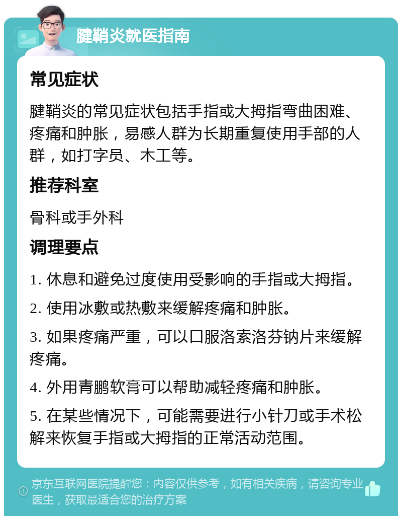 腱鞘炎就医指南 常见症状 腱鞘炎的常见症状包括手指或大拇指弯曲困难、疼痛和肿胀，易感人群为长期重复使用手部的人群，如打字员、木工等。 推荐科室 骨科或手外科 调理要点 1. 休息和避免过度使用受影响的手指或大拇指。 2. 使用冰敷或热敷来缓解疼痛和肿胀。 3. 如果疼痛严重，可以口服洛索洛芬钠片来缓解疼痛。 4. 外用青鹏软膏可以帮助减轻疼痛和肿胀。 5. 在某些情况下，可能需要进行小针刀或手术松解来恢复手指或大拇指的正常活动范围。