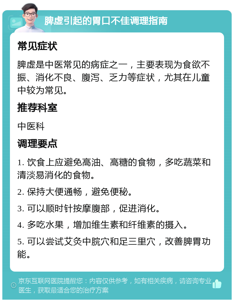 脾虚引起的胃口不佳调理指南 常见症状 脾虚是中医常见的病症之一，主要表现为食欲不振、消化不良、腹泻、乏力等症状，尤其在儿童中较为常见。 推荐科室 中医科 调理要点 1. 饮食上应避免高油、高糖的食物，多吃蔬菜和清淡易消化的食物。 2. 保持大便通畅，避免便秘。 3. 可以顺时针按摩腹部，促进消化。 4. 多吃水果，增加维生素和纤维素的摄入。 5. 可以尝试艾灸中脘穴和足三里穴，改善脾胃功能。