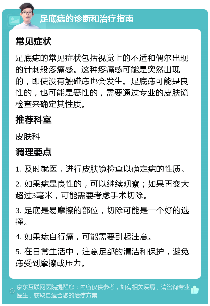 足底痣的诊断和治疗指南 常见症状 足底痣的常见症状包括视觉上的不适和偶尔出现的针刺般疼痛感。这种疼痛感可能是突然出现的，即使没有触碰痣也会发生。足底痣可能是良性的，也可能是恶性的，需要通过专业的皮肤镜检查来确定其性质。 推荐科室 皮肤科 调理要点 1. 及时就医，进行皮肤镜检查以确定痣的性质。 2. 如果痣是良性的，可以继续观察；如果再变大超过3毫米，可能需要考虑手术切除。 3. 足底是易摩擦的部位，切除可能是一个好的选择。 4. 如果痣自行痛，可能需要引起注意。 5. 在日常生活中，注意足部的清洁和保护，避免痣受到摩擦或压力。