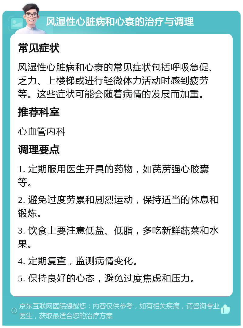 风湿性心脏病和心衰的治疗与调理 常见症状 风湿性心脏病和心衰的常见症状包括呼吸急促、乏力、上楼梯或进行轻微体力活动时感到疲劳等。这些症状可能会随着病情的发展而加重。 推荐科室 心血管内科 调理要点 1. 定期服用医生开具的药物，如芪苈强心胶囊等。 2. 避免过度劳累和剧烈运动，保持适当的休息和锻炼。 3. 饮食上要注意低盐、低脂，多吃新鲜蔬菜和水果。 4. 定期复查，监测病情变化。 5. 保持良好的心态，避免过度焦虑和压力。