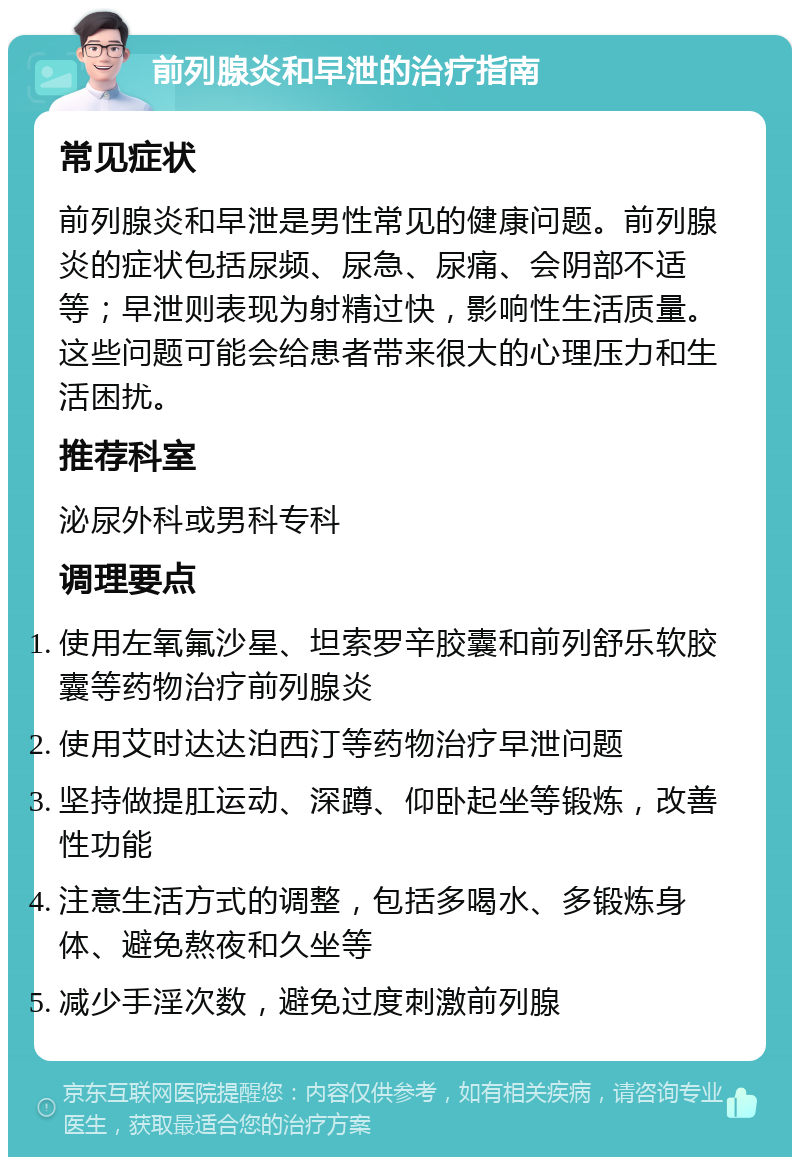 前列腺炎和早泄的治疗指南 常见症状 前列腺炎和早泄是男性常见的健康问题。前列腺炎的症状包括尿频、尿急、尿痛、会阴部不适等；早泄则表现为射精过快，影响性生活质量。这些问题可能会给患者带来很大的心理压力和生活困扰。 推荐科室 泌尿外科或男科专科 调理要点 使用左氧氟沙星、坦索罗辛胶囊和前列舒乐软胶囊等药物治疗前列腺炎 使用艾时达达泊西汀等药物治疗早泄问题 坚持做提肛运动、深蹲、仰卧起坐等锻炼，改善性功能 注意生活方式的调整，包括多喝水、多锻炼身体、避免熬夜和久坐等 减少手淫次数，避免过度刺激前列腺