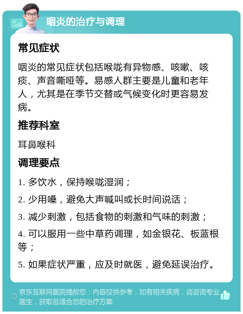 咽炎的治疗与调理 常见症状 咽炎的常见症状包括喉咙有异物感、咳嗽、咳痰、声音嘶哑等。易感人群主要是儿童和老年人，尤其是在季节交替或气候变化时更容易发病。 推荐科室 耳鼻喉科 调理要点 1. 多饮水，保持喉咙湿润； 2. 少用嗓，避免大声喊叫或长时间说话； 3. 减少刺激，包括食物的刺激和气味的刺激； 4. 可以服用一些中草药调理，如金银花、板蓝根等； 5. 如果症状严重，应及时就医，避免延误治疗。