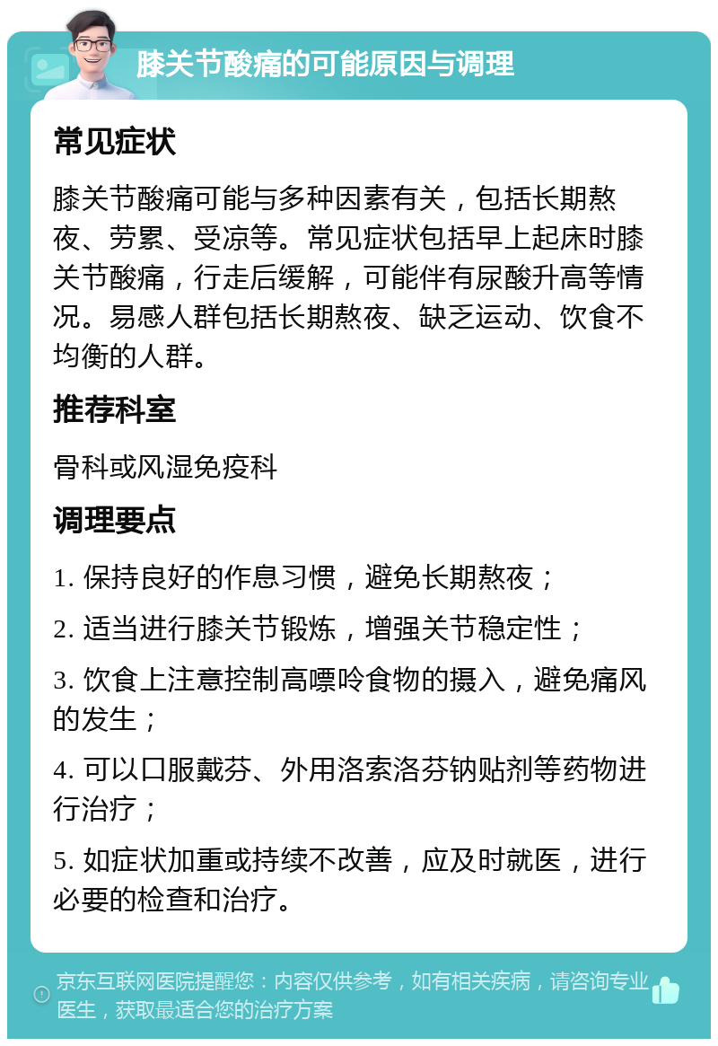 膝关节酸痛的可能原因与调理 常见症状 膝关节酸痛可能与多种因素有关，包括长期熬夜、劳累、受凉等。常见症状包括早上起床时膝关节酸痛，行走后缓解，可能伴有尿酸升高等情况。易感人群包括长期熬夜、缺乏运动、饮食不均衡的人群。 推荐科室 骨科或风湿免疫科 调理要点 1. 保持良好的作息习惯，避免长期熬夜； 2. 适当进行膝关节锻炼，增强关节稳定性； 3. 饮食上注意控制高嘌呤食物的摄入，避免痛风的发生； 4. 可以口服戴芬、外用洛索洛芬钠贴剂等药物进行治疗； 5. 如症状加重或持续不改善，应及时就医，进行必要的检查和治疗。