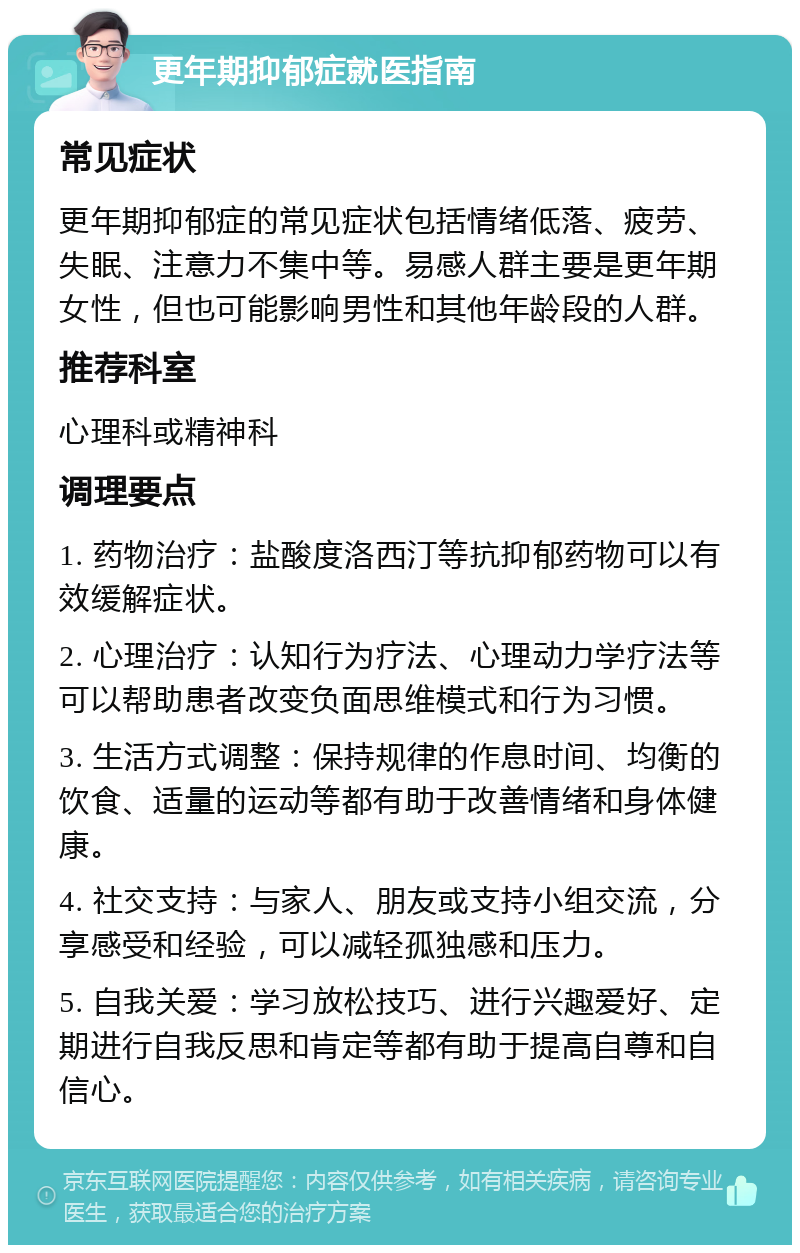 更年期抑郁症就医指南 常见症状 更年期抑郁症的常见症状包括情绪低落、疲劳、失眠、注意力不集中等。易感人群主要是更年期女性，但也可能影响男性和其他年龄段的人群。 推荐科室 心理科或精神科 调理要点 1. 药物治疗：盐酸度洛西汀等抗抑郁药物可以有效缓解症状。 2. 心理治疗：认知行为疗法、心理动力学疗法等可以帮助患者改变负面思维模式和行为习惯。 3. 生活方式调整：保持规律的作息时间、均衡的饮食、适量的运动等都有助于改善情绪和身体健康。 4. 社交支持：与家人、朋友或支持小组交流，分享感受和经验，可以减轻孤独感和压力。 5. 自我关爱：学习放松技巧、进行兴趣爱好、定期进行自我反思和肯定等都有助于提高自尊和自信心。