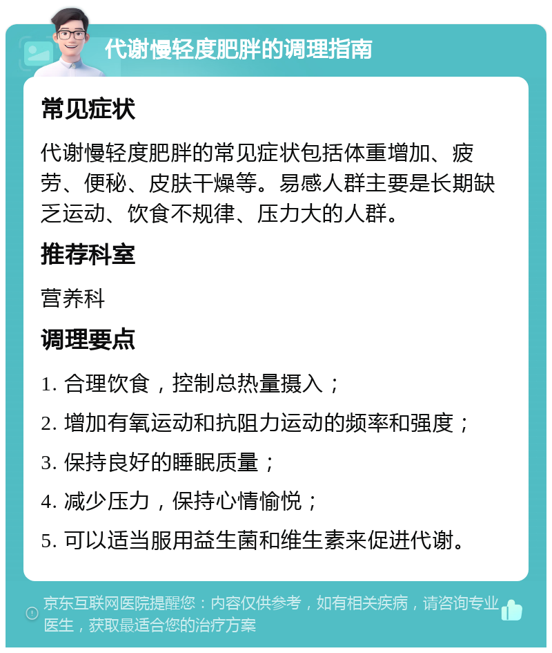 代谢慢轻度肥胖的调理指南 常见症状 代谢慢轻度肥胖的常见症状包括体重增加、疲劳、便秘、皮肤干燥等。易感人群主要是长期缺乏运动、饮食不规律、压力大的人群。 推荐科室 营养科 调理要点 1. 合理饮食，控制总热量摄入； 2. 增加有氧运动和抗阻力运动的频率和强度； 3. 保持良好的睡眠质量； 4. 减少压力，保持心情愉悦； 5. 可以适当服用益生菌和维生素来促进代谢。