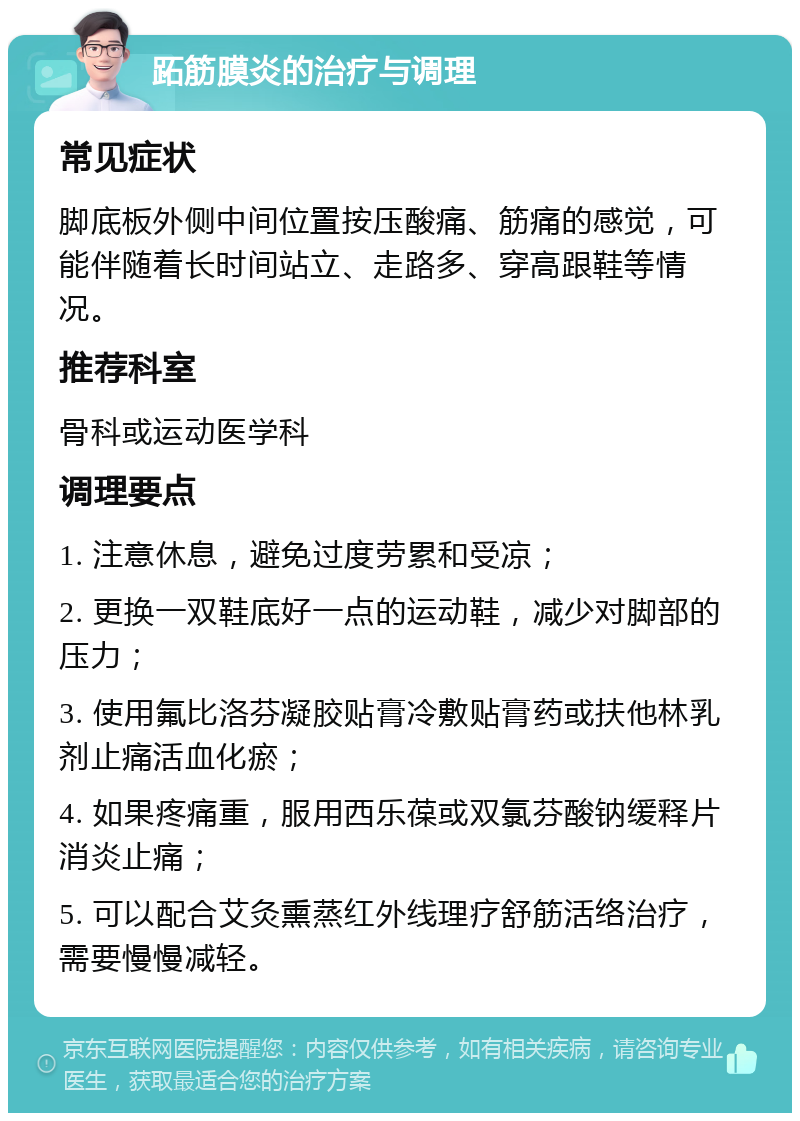 跖筋膜炎的治疗与调理 常见症状 脚底板外侧中间位置按压酸痛、筋痛的感觉，可能伴随着长时间站立、走路多、穿高跟鞋等情况。 推荐科室 骨科或运动医学科 调理要点 1. 注意休息，避免过度劳累和受凉； 2. 更换一双鞋底好一点的运动鞋，减少对脚部的压力； 3. 使用氟比洛芬凝胶贴膏冷敷贴膏药或扶他林乳剂止痛活血化瘀； 4. 如果疼痛重，服用西乐葆或双氯芬酸钠缓释片消炎止痛； 5. 可以配合艾灸熏蒸红外线理疗舒筋活络治疗，需要慢慢减轻。