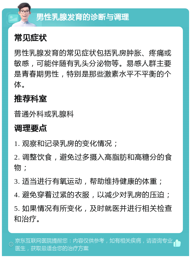 男性乳腺发育的诊断与调理 常见症状 男性乳腺发育的常见症状包括乳房肿胀、疼痛或敏感，可能伴随有乳头分泌物等。易感人群主要是青春期男性，特别是那些激素水平不平衡的个体。 推荐科室 普通外科或乳腺科 调理要点 1. 观察和记录乳房的变化情况； 2. 调整饮食，避免过多摄入高脂肪和高糖分的食物； 3. 适当进行有氧运动，帮助维持健康的体重； 4. 避免穿着过紧的衣服，以减少对乳房的压迫； 5. 如果情况有所变化，及时就医并进行相关检查和治疗。