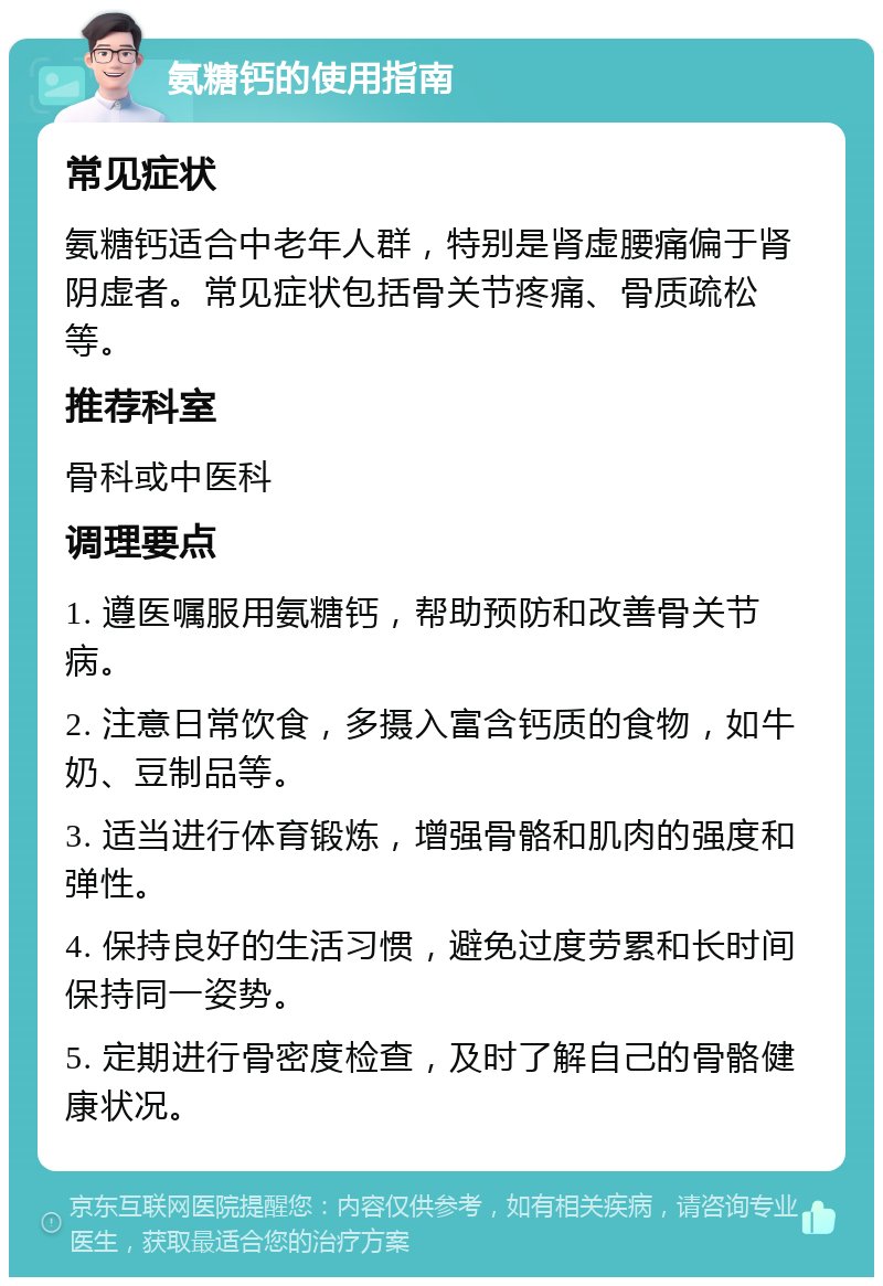 氨糖钙的使用指南 常见症状 氨糖钙适合中老年人群，特别是肾虚腰痛偏于肾阴虚者。常见症状包括骨关节疼痛、骨质疏松等。 推荐科室 骨科或中医科 调理要点 1. 遵医嘱服用氨糖钙，帮助预防和改善骨关节病。 2. 注意日常饮食，多摄入富含钙质的食物，如牛奶、豆制品等。 3. 适当进行体育锻炼，增强骨骼和肌肉的强度和弹性。 4. 保持良好的生活习惯，避免过度劳累和长时间保持同一姿势。 5. 定期进行骨密度检查，及时了解自己的骨骼健康状况。