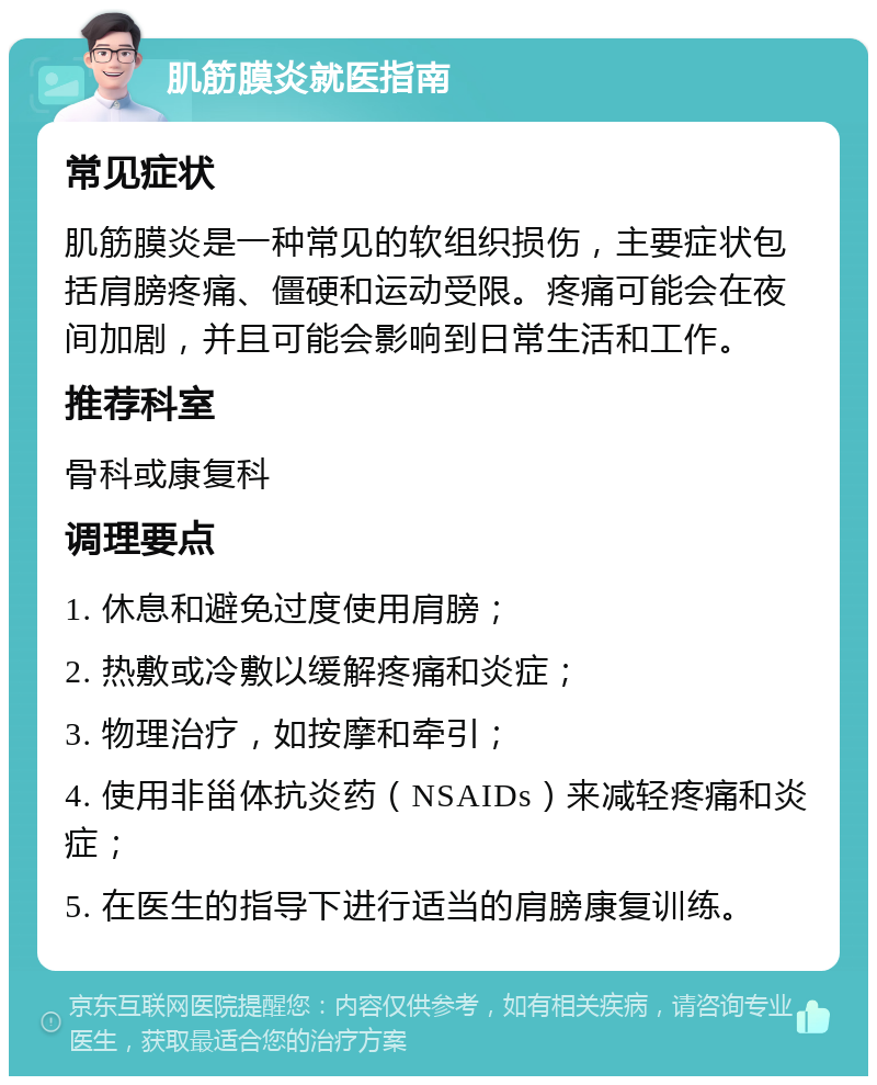 肌筋膜炎就医指南 常见症状 肌筋膜炎是一种常见的软组织损伤，主要症状包括肩膀疼痛、僵硬和运动受限。疼痛可能会在夜间加剧，并且可能会影响到日常生活和工作。 推荐科室 骨科或康复科 调理要点 1. 休息和避免过度使用肩膀； 2. 热敷或冷敷以缓解疼痛和炎症； 3. 物理治疗，如按摩和牵引； 4. 使用非甾体抗炎药（NSAIDs）来减轻疼痛和炎症； 5. 在医生的指导下进行适当的肩膀康复训练。